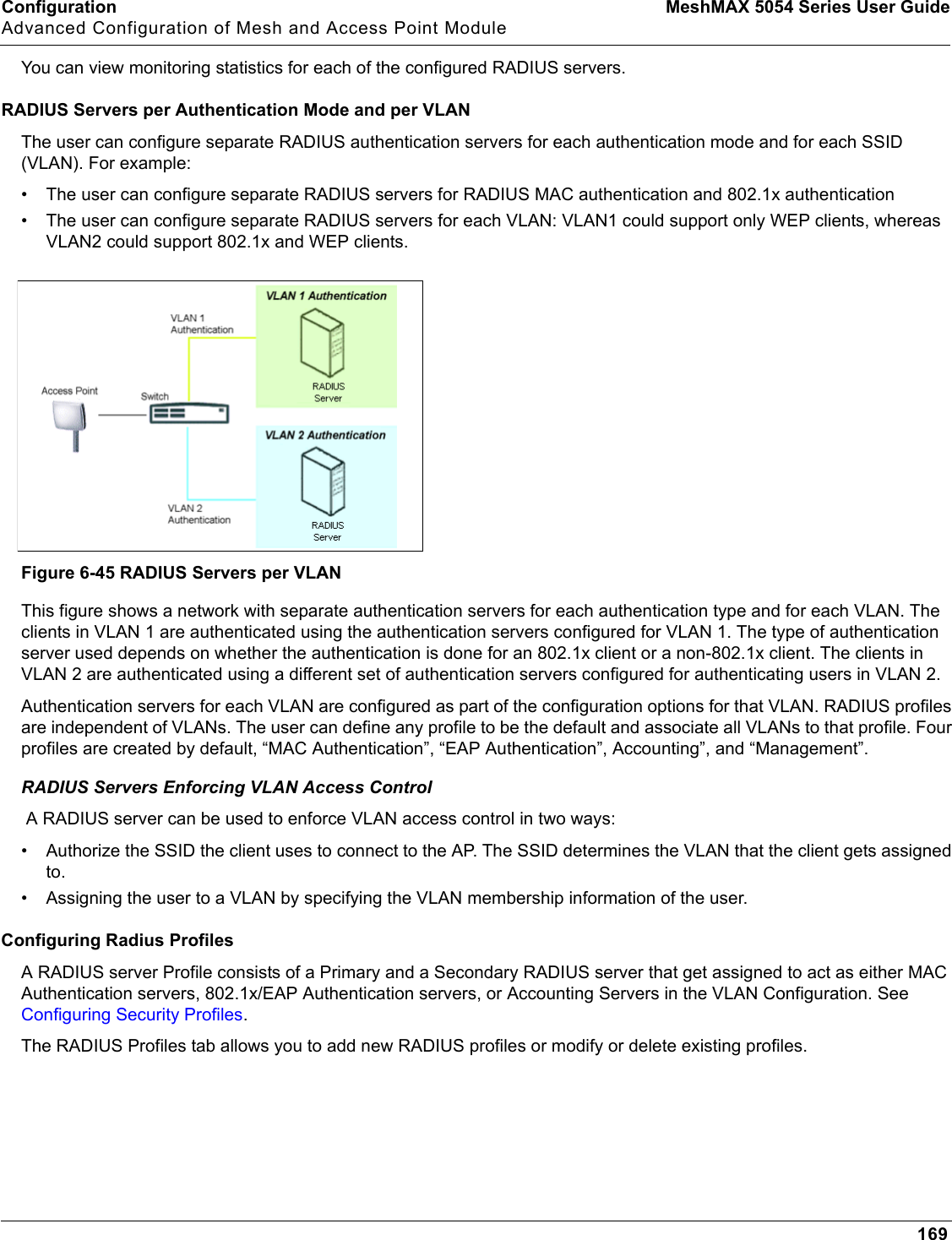 Configuration MeshMAX 5054 Series User GuideAdvanced Configuration of Mesh and Access Point Module169You can view monitoring statistics for each of the configured RADIUS servers. RADIUS Servers per Authentication Mode and per VLANThe user can configure separate RADIUS authentication servers for each authentication mode and for each SSID (VLAN). For example:• The user can configure separate RADIUS servers for RADIUS MAC authentication and 802.1x authentication• The user can configure separate RADIUS servers for each VLAN: VLAN1 could support only WEP clients, whereas VLAN2 could support 802.1x and WEP clients.Figure 6-45 RADIUS Servers per VLANThis figure shows a network with separate authentication servers for each authentication type and for each VLAN. The clients in VLAN 1 are authenticated using the authentication servers configured for VLAN 1. The type of authentication server used depends on whether the authentication is done for an 802.1x client or a non-802.1x client. The clients in VLAN 2 are authenticated using a different set of authentication servers configured for authenticating users in VLAN 2.Authentication servers for each VLAN are configured as part of the configuration options for that VLAN. RADIUS profiles are independent of VLANs. The user can define any profile to be the default and associate all VLANs to that profile. Four profiles are created by default, “MAC Authentication”, “EAP Authentication”, Accounting”, and “Management”.RADIUS Servers Enforcing VLAN Access Control A RADIUS server can be used to enforce VLAN access control in two ways: • Authorize the SSID the client uses to connect to the AP. The SSID determines the VLAN that the client gets assigned to.• Assigning the user to a VLAN by specifying the VLAN membership information of the user.Configuring Radius ProfilesA RADIUS server Profile consists of a Primary and a Secondary RADIUS server that get assigned to act as either MAC Authentication servers, 802.1x/EAP Authentication servers, or Accounting Servers in the VLAN Configuration. See Configuring Security Profiles.The RADIUS Profiles tab allows you to add new RADIUS profiles or modify or delete existing profiles.