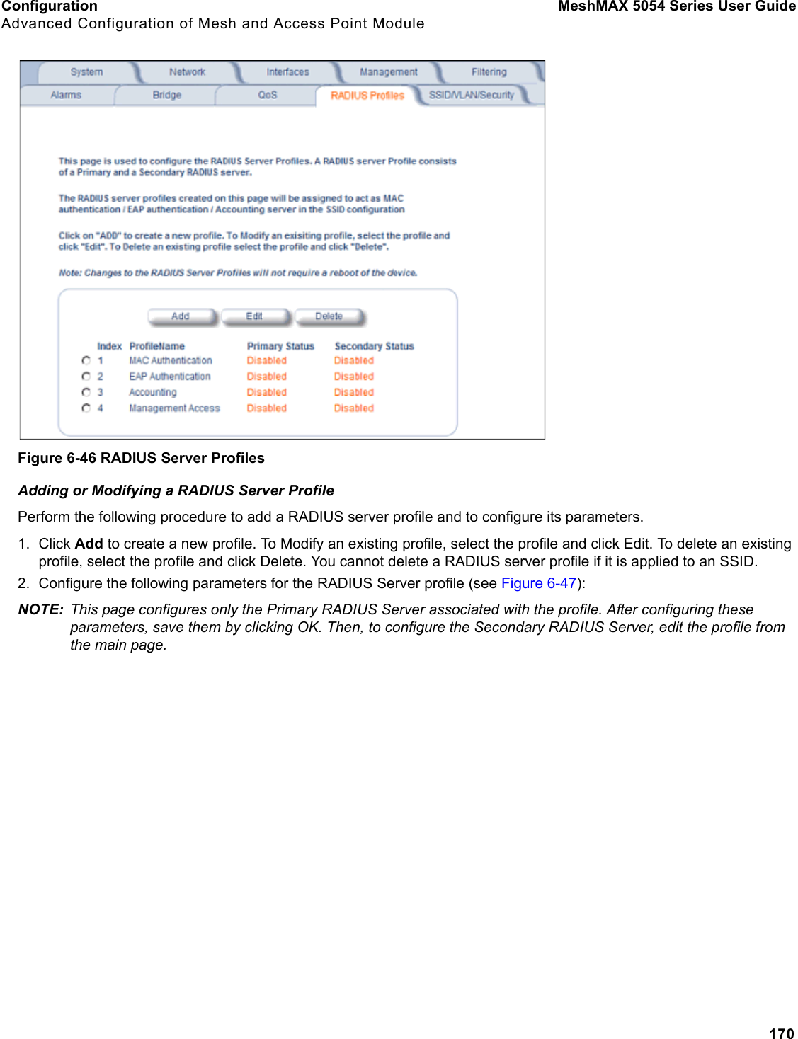 Configuration MeshMAX 5054 Series User GuideAdvanced Configuration of Mesh and Access Point Module170Figure 6-46 RADIUS Server ProfilesAdding or Modifying a RADIUS Server ProfilePerform the following procedure to add a RADIUS server profile and to configure its parameters.1. Click Add to create a new profile. To Modify an existing profile, select the profile and click Edit. To delete an existing profile, select the profile and click Delete. You cannot delete a RADIUS server profile if it is applied to an SSID.2. Configure the following parameters for the RADIUS Server profile (see Figure 6-47):NOTE: This page configures only the Primary RADIUS Server associated with the profile. After configuring these parameters, save them by clicking OK. Then, to configure the Secondary RADIUS Server, edit the profile from the main page.