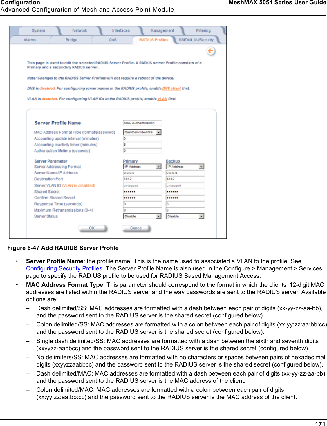 Configuration MeshMAX 5054 Series User GuideAdvanced Configuration of Mesh and Access Point Module171Figure 6-47 Add RADIUS Server Profile•Server Profile Name: the profile name. This is the name used to associated a VLAN to the profile. See Configuring Security Profiles. The Server Profile Name is also used in the Configure &gt; Management &gt; Services page to specify the RADIUS profile to be used for RADIUS Based Management Access.•MAC Address Format Type: This parameter should correspond to the format in which the clients’ 12-digit MAC addresses are listed within the RADIUS server and the way passwords are sent to the RADIUS server. Available options are:– Dash delimited/SS: MAC addresses are formatted with a dash between each pair of digits (xx-yy-zz-aa-bb), and the password sent to the RADIUS server is the shared secret (configured below).– Colon delimited/SS: MAC addresses are formatted with a colon between each pair of digits (xx:yy:zz:aa:bb:cc) and the password sent to the RADIUS server is the shared secret (configured below).– Single dash delimited/SS: MAC addresses are formatted with a dash between the sixth and seventh digits (xxyyzz-aabbcc) and the password sent to the RADIUS server is the shared secret (configured below).– No delimiters/SS: MAC addresses are formatted with no characters or spaces between pairs of hexadecimal digits (xxyyzzaabbcc) and the password sent to the RADIUS server is the shared secret (configured below).– Dash delimited/MAC: MAC addresses are formatted with a dash between each pair of digits (xx-yy-zz-aa-bb), and the password sent to the RADIUS server is the MAC address of the client.– Colon delimited/MAC: MAC addresses are formatted with a colon between each pair of digits (xx:yy:zz:aa:bb:cc) and the password sent to the RADIUS server is the MAC address of the client.