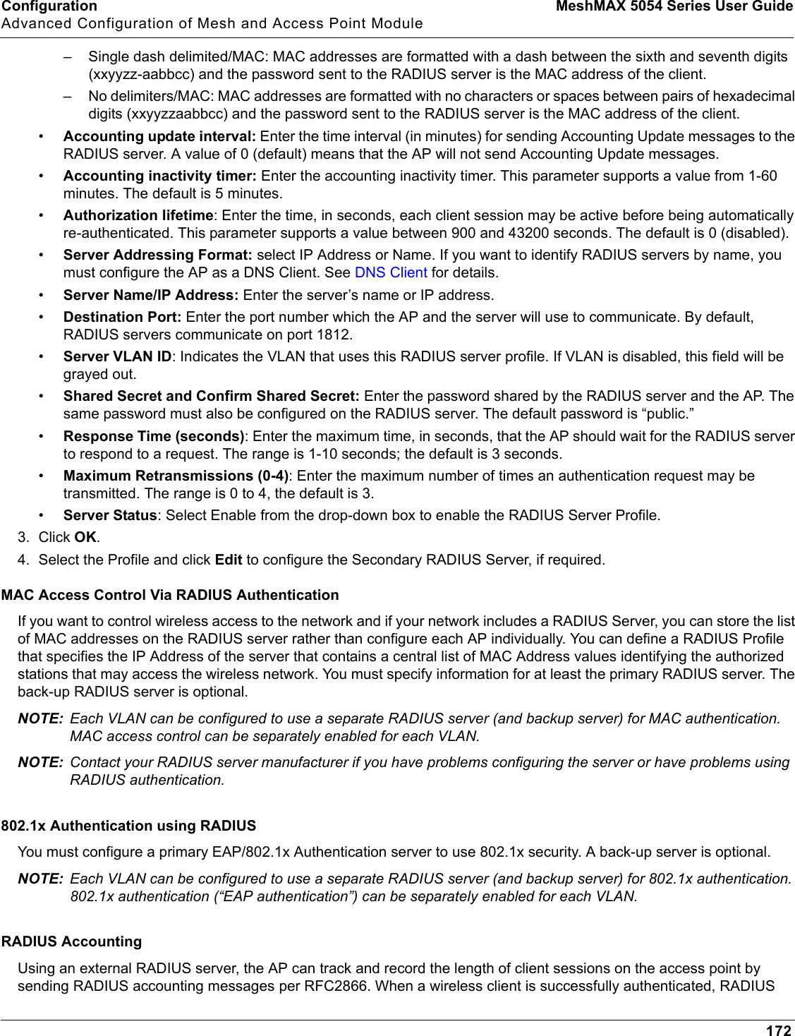 Configuration MeshMAX 5054 Series User GuideAdvanced Configuration of Mesh and Access Point Module172– Single dash delimited/MAC: MAC addresses are formatted with a dash between the sixth and seventh digits (xxyyzz-aabbcc) and the password sent to the RADIUS server is the MAC address of the client.– No delimiters/MAC: MAC addresses are formatted with no characters or spaces between pairs of hexadecimal digits (xxyyzzaabbcc) and the password sent to the RADIUS server is the MAC address of the client.•Accounting update interval: Enter the time interval (in minutes) for sending Accounting Update messages to the RADIUS server. A value of 0 (default) means that the AP will not send Accounting Update messages.•Accounting inactivity timer: Enter the accounting inactivity timer. This parameter supports a value from 1-60 minutes. The default is 5 minutes.•Authorization lifetime: Enter the time, in seconds, each client session may be active before being automatically re-authenticated. This parameter supports a value between 900 and 43200 seconds. The default is 0 (disabled).•Server Addressing Format: select IP Address or Name. If you want to identify RADIUS servers by name, you must configure the AP as a DNS Client. See DNS Client for details.•Server Name/IP Address: Enter the server’s name or IP address.•Destination Port: Enter the port number which the AP and the server will use to communicate. By default, RADIUS servers communicate on port 1812.•Server VLAN ID: Indicates the VLAN that uses this RADIUS server profile. If VLAN is disabled, this field will be grayed out.•Shared Secret and Confirm Shared Secret: Enter the password shared by the RADIUS server and the AP. The same password must also be configured on the RADIUS server. The default password is “public.”•Response Time (seconds): Enter the maximum time, in seconds, that the AP should wait for the RADIUS server to respond to a request. The range is 1-10 seconds; the default is 3 seconds.•Maximum Retransmissions (0-4): Enter the maximum number of times an authentication request may be transmitted. The range is 0 to 4, the default is 3.•Server Status: Select Enable from the drop-down box to enable the RADIUS Server Profile.3. Click OK.4. Select the Profile and click Edit to configure the Secondary RADIUS Server, if required.MAC Access Control Via RADIUS AuthenticationIf you want to control wireless access to the network and if your network includes a RADIUS Server, you can store the list of MAC addresses on the RADIUS server rather than configure each AP individually. You can define a RADIUS Profile that specifies the IP Address of the server that contains a central list of MAC Address values identifying the authorized stations that may access the wireless network. You must specify information for at least the primary RADIUS server. The back-up RADIUS server is optional.NOTE: Each VLAN can be configured to use a separate RADIUS server (and backup server) for MAC authentication. MAC access control can be separately enabled for each VLAN.NOTE: Contact your RADIUS server manufacturer if you have problems configuring the server or have problems using RADIUS authentication.802.1x Authentication using RADIUSYou must configure a primary EAP/802.1x Authentication server to use 802.1x security. A back-up server is optional.NOTE: Each VLAN can be configured to use a separate RADIUS server (and backup server) for 802.1x authentication. 802.1x authentication (“EAP authentication”) can be separately enabled for each VLAN.RADIUS AccountingUsing an external RADIUS server, the AP can track and record the length of client sessions on the access point by sending RADIUS accounting messages per RFC2866. When a wireless client is successfully authenticated, RADIUS 