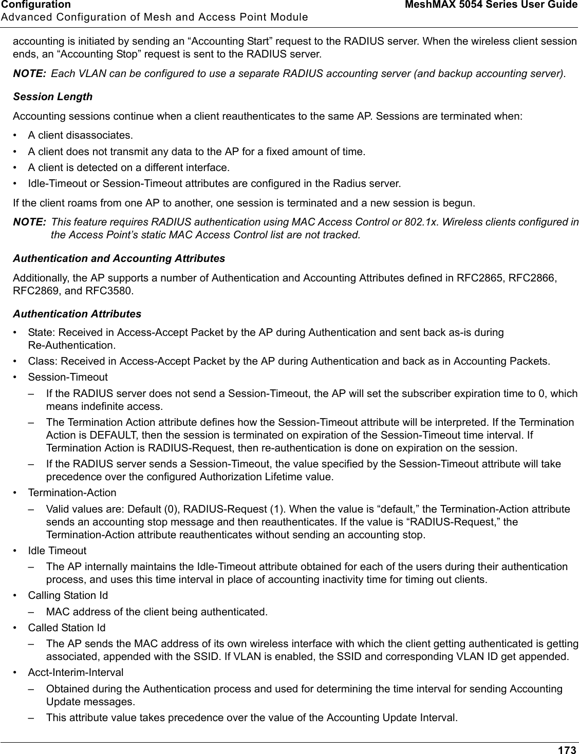 Configuration MeshMAX 5054 Series User GuideAdvanced Configuration of Mesh and Access Point Module173accounting is initiated by sending an “Accounting Start” request to the RADIUS server. When the wireless client session ends, an “Accounting Stop” request is sent to the RADIUS server.NOTE: Each VLAN can be configured to use a separate RADIUS accounting server (and backup accounting server).Session LengthAccounting sessions continue when a client reauthenticates to the same AP. Sessions are terminated when:• A client disassociates.• A client does not transmit any data to the AP for a fixed amount of time. • A client is detected on a different interface. • Idle-Timeout or Session-Timeout attributes are configured in the Radius server.If the client roams from one AP to another, one session is terminated and a new session is begun.NOTE: This feature requires RADIUS authentication using MAC Access Control or 802.1x. Wireless clients configured in the Access Point’s static MAC Access Control list are not tracked.Authentication and Accounting AttributesAdditionally, the AP supports a number of Authentication and Accounting Attributes defined in RFC2865, RFC2866, RFC2869, and RFC3580.Authentication Attributes• State: Received in Access-Accept Packet by the AP during Authentication and sent back as-is during Re-Authentication.• Class: Received in Access-Accept Packet by the AP during Authentication and back as in Accounting Packets.• Session-Timeout– If the RADIUS server does not send a Session-Timeout, the AP will set the subscriber expiration time to 0, which means indefinite access. – The Termination Action attribute defines how the Session-Timeout attribute will be interpreted. If the Termination Action is DEFAULT, then the session is terminated on expiration of the Session-Timeout time interval. If Termination Action is RADIUS-Request, then re-authentication is done on expiration on the session.– If the RADIUS server sends a Session-Timeout, the value specified by the Session-Timeout attribute will take precedence over the configured Authorization Lifetime value.• Termination-Action– Valid values are: Default (0), RADIUS-Request (1). When the value is “default,” the Termination-Action attribute sends an accounting stop message and then reauthenticates. If the value is “RADIUS-Request,” the Termination-Action attribute reauthenticates without sending an accounting stop.• Idle Timeout– The AP internally maintains the Idle-Timeout attribute obtained for each of the users during their authentication process, and uses this time interval in place of accounting inactivity time for timing out clients.• Calling Station Id– MAC address of the client being authenticated.• Called Station Id– The AP sends the MAC address of its own wireless interface with which the client getting authenticated is getting associated, appended with the SSID. If VLAN is enabled, the SSID and corresponding VLAN ID get appended.• Acct-Interim-Interval– Obtained during the Authentication process and used for determining the time interval for sending Accounting Update messages.– This attribute value takes precedence over the value of the Accounting Update Interval.