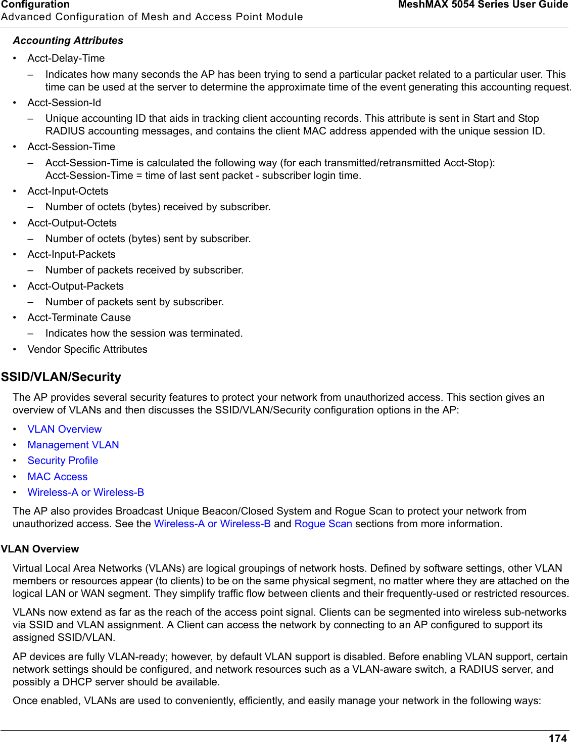 Configuration MeshMAX 5054 Series User GuideAdvanced Configuration of Mesh and Access Point Module174Accounting Attributes• Acct-Delay-Time– Indicates how many seconds the AP has been trying to send a particular packet related to a particular user. This time can be used at the server to determine the approximate time of the event generating this accounting request.• Acct-Session-Id– Unique accounting ID that aids in tracking client accounting records. This attribute is sent in Start and Stop RADIUS accounting messages, and contains the client MAC address appended with the unique session ID.•Acct-Session-Time– Acct-Session-Time is calculated the following way (for each transmitted/retransmitted Acct-Stop): Acct-Session-Time = time of last sent packet - subscriber login time.• Acct-Input-Octets– Number of octets (bytes) received by subscriber.• Acct-Output-Octets– Number of octets (bytes) sent by subscriber.• Acct-Input-Packets– Number of packets received by subscriber.• Acct-Output-Packets– Number of packets sent by subscriber.• Acct-Terminate Cause– Indicates how the session was terminated.• Vendor Specific AttributesSSID/VLAN/SecurityThe AP provides several security features to protect your network from unauthorized access. This section gives an overview of VLANs and then discusses the SSID/VLAN/Security configuration options in the AP:•VLAN Overview•Management VLAN•Security Profile•MAC Access•Wireless-A or Wireless-BThe AP also provides Broadcast Unique Beacon/Closed System and Rogue Scan to protect your network from unauthorized access. See the Wireless-A or Wireless-B and Rogue Scan sections from more information.VLAN OverviewVirtual Local Area Networks (VLANs) are logical groupings of network hosts. Defined by software settings, other VLAN members or resources appear (to clients) to be on the same physical segment, no matter where they are attached on the logical LAN or WAN segment. They simplify traffic flow between clients and their frequently-used or restricted resources. VLANs now extend as far as the reach of the access point signal. Clients can be segmented into wireless sub-networks via SSID and VLAN assignment. A Client can access the network by connecting to an AP configured to support its assigned SSID/VLAN.AP devices are fully VLAN-ready; however, by default VLAN support is disabled. Before enabling VLAN support, certain network settings should be configured, and network resources such as a VLAN-aware switch, a RADIUS server, and possibly a DHCP server should be available.Once enabled, VLANs are used to conveniently, efficiently, and easily manage your network in the following ways: