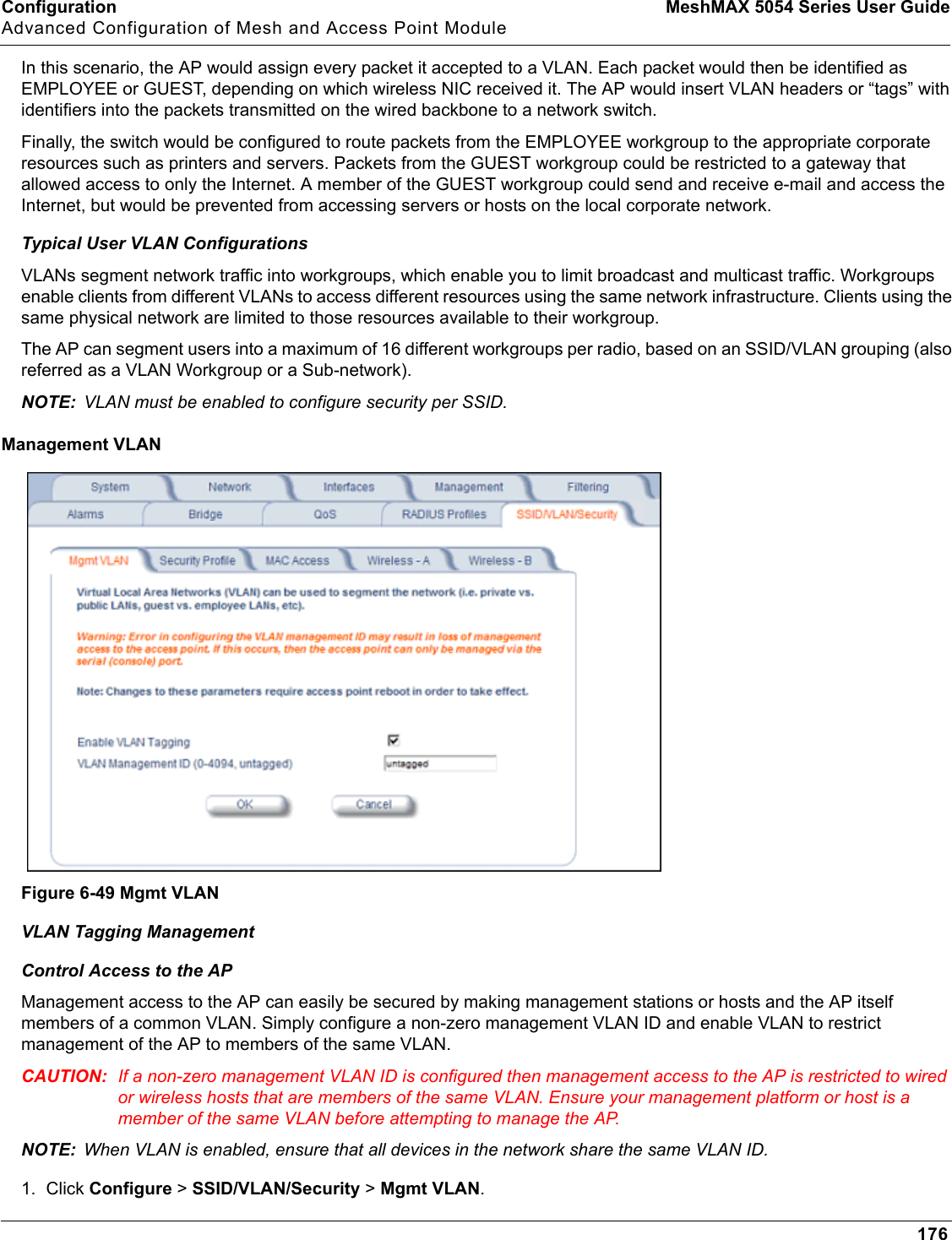 Configuration MeshMAX 5054 Series User GuideAdvanced Configuration of Mesh and Access Point Module176In this scenario, the AP would assign every packet it accepted to a VLAN. Each packet would then be identified as EMPLOYEE or GUEST, depending on which wireless NIC received it. The AP would insert VLAN headers or “tags” with identifiers into the packets transmitted on the wired backbone to a network switch. Finally, the switch would be configured to route packets from the EMPLOYEE workgroup to the appropriate corporate resources such as printers and servers. Packets from the GUEST workgroup could be restricted to a gateway that allowed access to only the Internet. A member of the GUEST workgroup could send and receive e-mail and access the Internet, but would be prevented from accessing servers or hosts on the local corporate network.Typical User VLAN ConfigurationsVLANs segment network traffic into workgroups, which enable you to limit broadcast and multicast traffic. Workgroups enable clients from different VLANs to access different resources using the same network infrastructure. Clients using the same physical network are limited to those resources available to their workgroup. The AP can segment users into a maximum of 16 different workgroups per radio, based on an SSID/VLAN grouping (also referred as a VLAN Workgroup or a Sub-network).NOTE: VLAN must be enabled to configure security per SSID.Management VLANFigure 6-49 Mgmt VLANVLAN Tagging ManagementControl Access to the APManagement access to the AP can easily be secured by making management stations or hosts and the AP itself members of a common VLAN. Simply configure a non-zero management VLAN ID and enable VLAN to restrict management of the AP to members of the same VLAN. CAUTION: If a non-zero management VLAN ID is configured then management access to the AP is restricted to wired or wireless hosts that are members of the same VLAN. Ensure your management platform or host is a member of the same VLAN before attempting to manage the AP.NOTE: When VLAN is enabled, ensure that all devices in the network share the same VLAN ID.1. Click Configure &gt; SSID/VLAN/Security &gt; Mgmt VLAN.