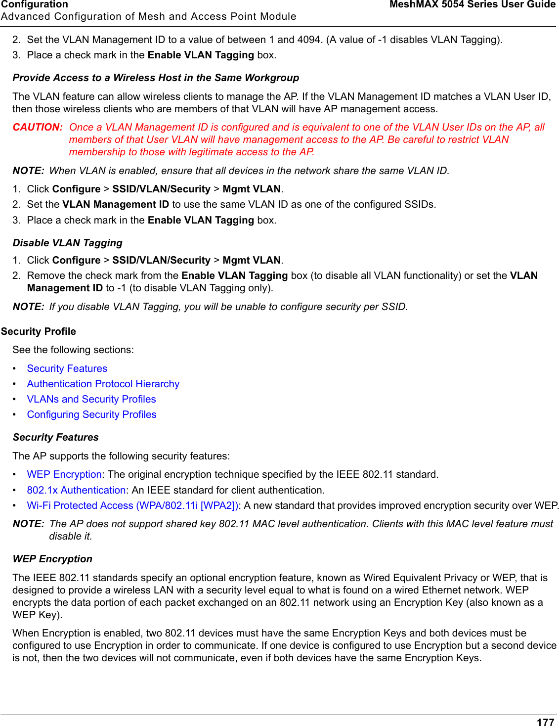 Configuration MeshMAX 5054 Series User GuideAdvanced Configuration of Mesh and Access Point Module1772. Set the VLAN Management ID to a value of between 1 and 4094. (A value of -1 disables VLAN Tagging).3. Place a check mark in the Enable VLAN Tagging box.Provide Access to a Wireless Host in the Same WorkgroupThe VLAN feature can allow wireless clients to manage the AP. If the VLAN Management ID matches a VLAN User ID, then those wireless clients who are members of that VLAN will have AP management access.CAUTION: Once a VLAN Management ID is configured and is equivalent to one of the VLAN User IDs on the AP, all members of that User VLAN will have management access to the AP. Be careful to restrict VLAN membership to those with legitimate access to the AP.NOTE: When VLAN is enabled, ensure that all devices in the network share the same VLAN ID.1. Click Configure &gt; SSID/VLAN/Security &gt; Mgmt VLAN.2. Set the VLAN Management ID to use the same VLAN ID as one of the configured SSIDs. 3. Place a check mark in the Enable VLAN Tagging box.Disable VLAN Tagging1. Click Configure &gt; SSID/VLAN/Security &gt; Mgmt VLAN.2. Remove the check mark from the Enable VLAN Tagging box (to disable all VLAN functionality) or set the VLANManagement ID to -1 (to disable VLAN Tagging only).NOTE: If you disable VLAN Tagging, you will be unable to configure security per SSID.Security ProfileSee the following sections:•Security Features•Authentication Protocol Hierarchy•VLANs and Security Profiles•Configuring Security ProfilesSecurity FeaturesThe AP supports the following security features:•WEP Encryption: The original encryption technique specified by the IEEE 802.11 standard.•802.1x Authentication: An IEEE standard for client authentication.•Wi-Fi Protected Access (WPA/802.11i [WPA2]): A new standard that provides improved encryption security over WEP.NOTE: The AP does not support shared key 802.11 MAC level authentication. Clients with this MAC level feature must disable it.WEP EncryptionThe IEEE 802.11 standards specify an optional encryption feature, known as Wired Equivalent Privacy or WEP, that is designed to provide a wireless LAN with a security level equal to what is found on a wired Ethernet network. WEP encrypts the data portion of each packet exchanged on an 802.11 network using an Encryption Key (also known as a WEP Key).When Encryption is enabled, two 802.11 devices must have the same Encryption Keys and both devices must be configured to use Encryption in order to communicate. If one device is configured to use Encryption but a second device is not, then the two devices will not communicate, even if both devices have the same Encryption Keys.