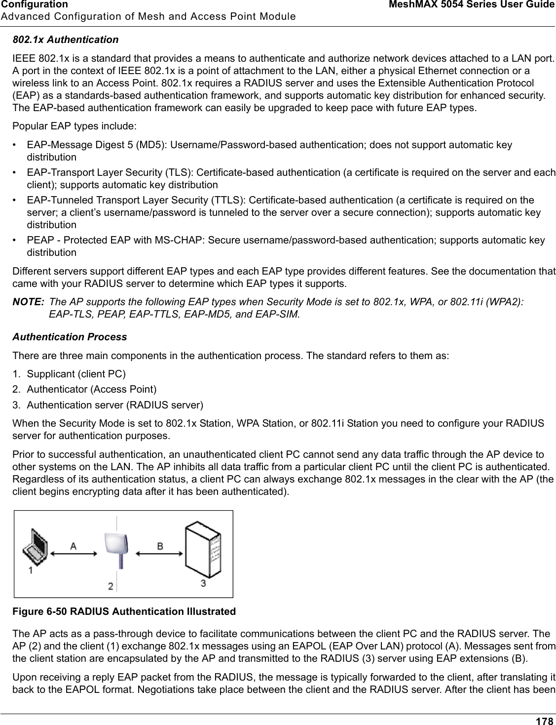 Configuration MeshMAX 5054 Series User GuideAdvanced Configuration of Mesh and Access Point Module178802.1x AuthenticationIEEE 802.1x is a standard that provides a means to authenticate and authorize network devices attached to a LAN port. A port in the context of IEEE 802.1x is a point of attachment to the LAN, either a physical Ethernet connection or a wireless link to an Access Point. 802.1x requires a RADIUS server and uses the Extensible Authentication Protocol (EAP) as a standards-based authentication framework, and supports automatic key distribution for enhanced security. The EAP-based authentication framework can easily be upgraded to keep pace with future EAP types.Popular EAP types include:• EAP-Message Digest 5 (MD5): Username/Password-based authentication; does not support automatic key distribution• EAP-Transport Layer Security (TLS): Certificate-based authentication (a certificate is required on the server and each client); supports automatic key distribution• EAP-Tunneled Transport Layer Security (TTLS): Certificate-based authentication (a certificate is required on the server; a client’s username/password is tunneled to the server over a secure connection); supports automatic key distribution• PEAP - Protected EAP with MS-CHAP: Secure username/password-based authentication; supports automatic key distributionDifferent servers support different EAP types and each EAP type provides different features. See the documentation that came with your RADIUS server to determine which EAP types it supports.NOTE: The AP supports the following EAP types when Security Mode is set to 802.1x, WPA, or 802.11i (WPA2): EAP-TLS, PEAP, EAP-TTLS, EAP-MD5, and EAP-SIM.Authentication ProcessThere are three main components in the authentication process. The standard refers to them as:1. Supplicant (client PC)2. Authenticator (Access Point)3. Authentication server (RADIUS server)When the Security Mode is set to 802.1x Station, WPA Station, or 802.11i Station you need to configure your RADIUS server for authentication purposes.Prior to successful authentication, an unauthenticated client PC cannot send any data traffic through the AP device to other systems on the LAN. The AP inhibits all data traffic from a particular client PC until the client PC is authenticated. Regardless of its authentication status, a client PC can always exchange 802.1x messages in the clear with the AP (the client begins encrypting data after it has been authenticated).Figure 6-50 RADIUS Authentication IllustratedThe AP acts as a pass-through device to facilitate communications between the client PC and the RADIUS server. The AP (2) and the client (1) exchange 802.1x messages using an EAPOL (EAP Over LAN) protocol (A). Messages sent from the client station are encapsulated by the AP and transmitted to the RADIUS (3) server using EAP extensions (B).Upon receiving a reply EAP packet from the RADIUS, the message is typically forwarded to the client, after translating it back to the EAPOL format. Negotiations take place between the client and the RADIUS server. After the client has been 