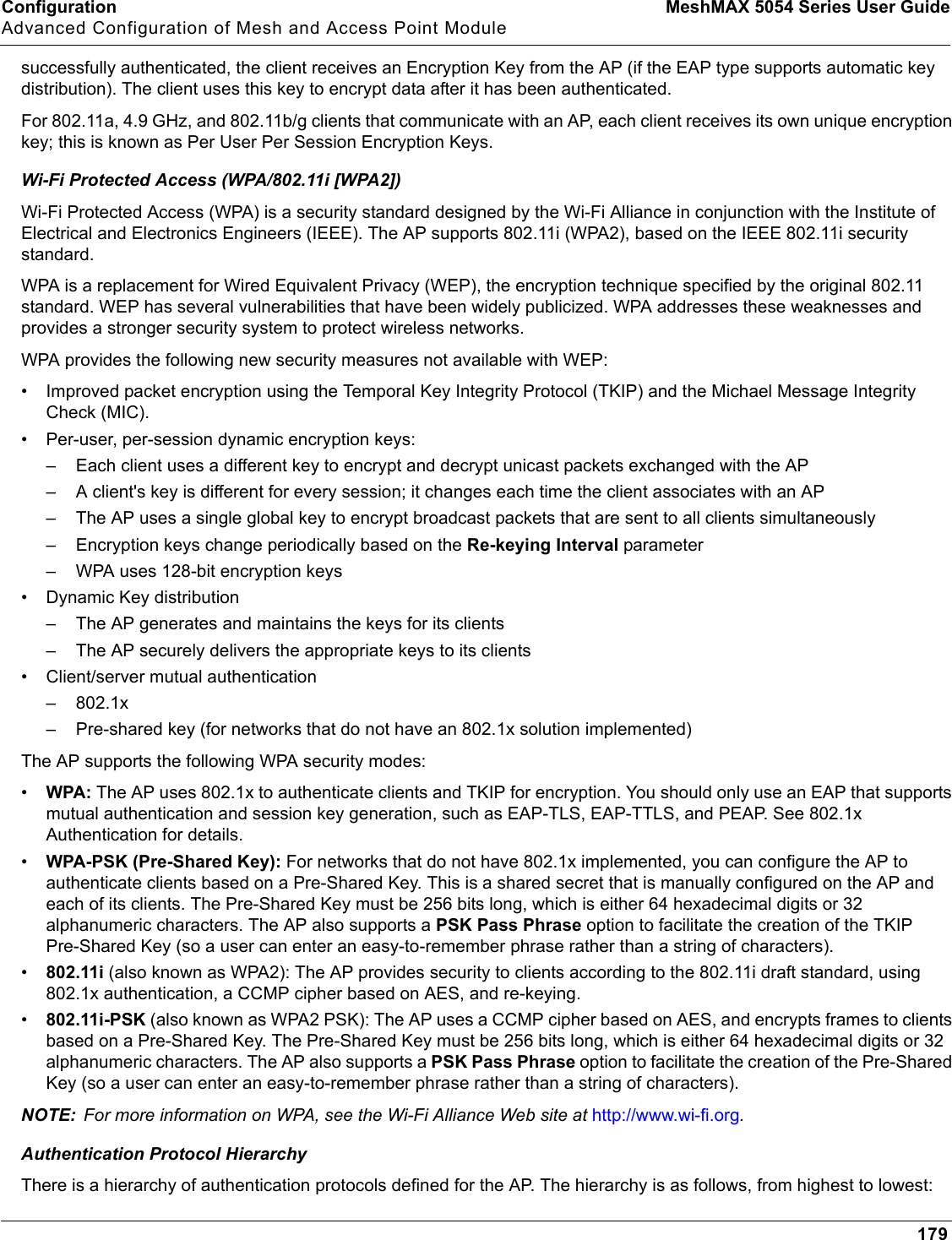 Configuration MeshMAX 5054 Series User GuideAdvanced Configuration of Mesh and Access Point Module179successfully authenticated, the client receives an Encryption Key from the AP (if the EAP type supports automatic key distribution). The client uses this key to encrypt data after it has been authenticated. For 802.11a, 4.9 GHz, and 802.11b/g clients that communicate with an AP, each client receives its own unique encryption key; this is known as Per User Per Session Encryption Keys.Wi-Fi Protected Access (WPA/802.11i [WPA2])Wi-Fi Protected Access (WPA) is a security standard designed by the Wi-Fi Alliance in conjunction with the Institute of Electrical and Electronics Engineers (IEEE). The AP supports 802.11i (WPA2), based on the IEEE 802.11i security standard.WPA is a replacement for Wired Equivalent Privacy (WEP), the encryption technique specified by the original 802.11 standard. WEP has several vulnerabilities that have been widely publicized. WPA addresses these weaknesses and provides a stronger security system to protect wireless networks.WPA provides the following new security measures not available with WEP:• Improved packet encryption using the Temporal Key Integrity Protocol (TKIP) and the Michael Message Integrity Check (MIC).• Per-user, per-session dynamic encryption keys:– Each client uses a different key to encrypt and decrypt unicast packets exchanged with the AP– A client&apos;s key is different for every session; it changes each time the client associates with an AP– The AP uses a single global key to encrypt broadcast packets that are sent to all clients simultaneously– Encryption keys change periodically based on the Re-keying Interval parameter– WPA uses 128-bit encryption keys• Dynamic Key distribution– The AP generates and maintains the keys for its clients– The AP securely delivers the appropriate keys to its clients• Client/server mutual authentication–802.1x– Pre-shared key (for networks that do not have an 802.1x solution implemented)The AP supports the following WPA security modes:•WPA: The AP uses 802.1x to authenticate clients and TKIP for encryption. You should only use an EAP that supports mutual authentication and session key generation, such as EAP-TLS, EAP-TTLS, and PEAP. See 802.1x Authentication for details.•WPA-PSK (Pre-Shared Key): For networks that do not have 802.1x implemented, you can configure the AP to authenticate clients based on a Pre-Shared Key. This is a shared secret that is manually configured on the AP and each of its clients. The Pre-Shared Key must be 256 bits long, which is either 64 hexadecimal digits or 32 alphanumeric characters. The AP also supports a PSK Pass Phrase option to facilitate the creation of the TKIP Pre-Shared Key (so a user can enter an easy-to-remember phrase rather than a string of characters). •802.11i (also known as WPA2): The AP provides security to clients according to the 802.11i draft standard, using 802.1x authentication, a CCMP cipher based on AES, and re-keying.•802.11i-PSK (also known as WPA2 PSK): The AP uses a CCMP cipher based on AES, and encrypts frames to clients based on a Pre-Shared Key. The Pre-Shared Key must be 256 bits long, which is either 64 hexadecimal digits or 32 alphanumeric characters. The AP also supports a PSK Pass Phrase option to facilitate the creation of the Pre-Shared Key (so a user can enter an easy-to-remember phrase rather than a string of characters).NOTE: For more information on WPA, see the Wi-Fi Alliance Web site at http://www.wi-fi.org.Authentication Protocol HierarchyThere is a hierarchy of authentication protocols defined for the AP. The hierarchy is as follows, from highest to lowest:
