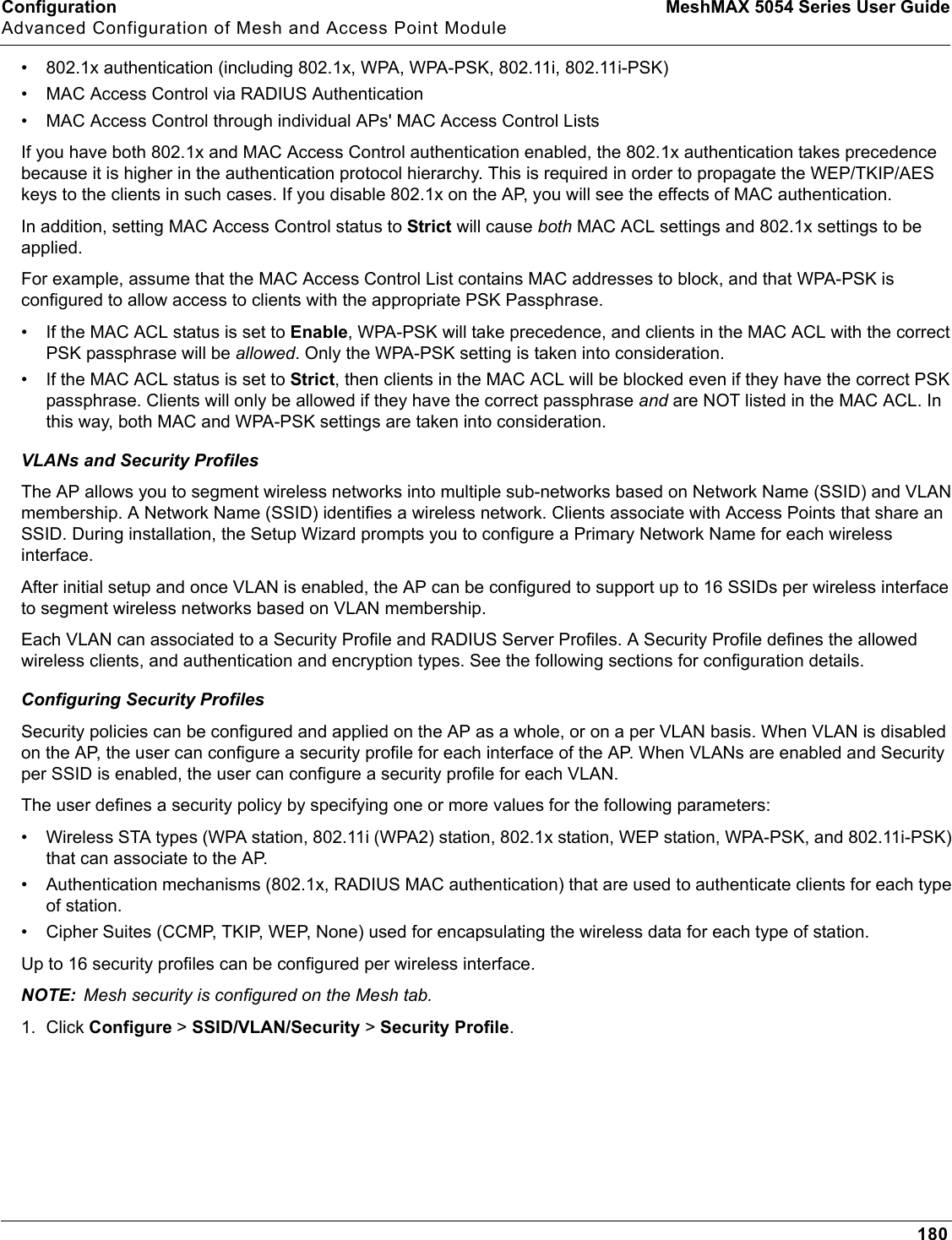 Configuration MeshMAX 5054 Series User GuideAdvanced Configuration of Mesh and Access Point Module180• 802.1x authentication (including 802.1x, WPA, WPA-PSK, 802.11i, 802.11i-PSK)• MAC Access Control via RADIUS Authentication• MAC Access Control through individual APs&apos; MAC Access Control ListsIf you have both 802.1x and MAC Access Control authentication enabled, the 802.1x authentication takes precedence because it is higher in the authentication protocol hierarchy. This is required in order to propagate the WEP/TKIP/AES keys to the clients in such cases. If you disable 802.1x on the AP, you will see the effects of MAC authentication.In addition, setting MAC Access Control status to Strict will cause both MAC ACL settings and 802.1x settings to be applied. For example, assume that the MAC Access Control List contains MAC addresses to block, and that WPA-PSK is configured to allow access to clients with the appropriate PSK Passphrase. • If the MAC ACL status is set to Enable, WPA-PSK will take precedence, and clients in the MAC ACL with the correct PSK passphrase will be allowed. Only the WPA-PSK setting is taken into consideration. • If the MAC ACL status is set to Strict, then clients in the MAC ACL will be blocked even if they have the correct PSK passphrase. Clients will only be allowed if they have the correct passphrase and are NOT listed in the MAC ACL. In this way, both MAC and WPA-PSK settings are taken into consideration.VLANs and Security ProfilesThe AP allows you to segment wireless networks into multiple sub-networks based on Network Name (SSID) and VLAN membership. A Network Name (SSID) identifies a wireless network. Clients associate with Access Points that share an SSID. During installation, the Setup Wizard prompts you to configure a Primary Network Name for each wireless interface. After initial setup and once VLAN is enabled, the AP can be configured to support up to 16 SSIDs per wireless interface to segment wireless networks based on VLAN membership. Each VLAN can associated to a Security Profile and RADIUS Server Profiles. A Security Profile defines the allowed wireless clients, and authentication and encryption types. See the following sections for configuration details.Configuring Security ProfilesSecurity policies can be configured and applied on the AP as a whole, or on a per VLAN basis. When VLAN is disabled on the AP, the user can configure a security profile for each interface of the AP. When VLANs are enabled and Security per SSID is enabled, the user can configure a security profile for each VLAN.The user defines a security policy by specifying one or more values for the following parameters:• Wireless STA types (WPA station, 802.11i (WPA2) station, 802.1x station, WEP station, WPA-PSK, and 802.11i-PSK) that can associate to the AP.• Authentication mechanisms (802.1x, RADIUS MAC authentication) that are used to authenticate clients for each type of station.• Cipher Suites (CCMP, TKIP, WEP, None) used for encapsulating the wireless data for each type of station.Up to 16 security profiles can be configured per wireless interface.NOTE: Mesh security is configured on the Mesh tab.1. Click Configure &gt; SSID/VLAN/Security &gt; Security Profile.