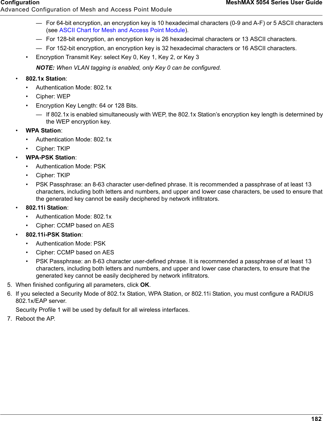 Configuration MeshMAX 5054 Series User GuideAdvanced Configuration of Mesh and Access Point Module182— For 64-bit encryption, an encryption key is 10 hexadecimal characters (0-9 and A-F) or 5 ASCII characters (see ASCII Chart for Mesh and Access Point Module).— For 128-bit encryption, an encryption key is 26 hexadecimal characters or 13 ASCII characters.— For 152-bit encryption, an encryption key is 32 hexadecimal characters or 16 ASCII characters.• Encryption Transmit Key: select Key 0, Key 1, Key 2, or Key 3NOTE: When VLAN tagging is enabled, only Key 0 can be configured.•802.1x Station:• Authentication Mode: 802.1x• Cipher: WEP• Encryption Key Length: 64 or 128 Bits. — If 802.1x is enabled simultaneously with WEP, the 802.1x Station’s encryption key length is determined by the WEP encryption key. •WPA Station:• Authentication Mode: 802.1x• Cipher: TKIP•WPA-PSK Station:• Authentication Mode: PSK• Cipher: TKIP• PSK Passphrase: an 8-63 character user-defined phrase. It is recommended a passphrase of at least 13 characters, including both letters and numbers, and upper and lower case characters, be used to ensure that the generated key cannot be easily deciphered by network infiltrators.•802.11i Station:• Authentication Mode: 802.1x• Cipher: CCMP based on AES•802.11i-PSK Station:• Authentication Mode: PSK• Cipher: CCMP based on AES• PSK Passphrase: an 8-63 character user-defined phrase. It is recommended a passphrase of at least 13 characters, including both letters and numbers, and upper and lower case characters, to ensure that the generated key cannot be easily deciphered by network infiltrators.5. When finished configuring all parameters, click OK.6. If you selected a Security Mode of 802.1x Station, WPA Station, or 802.11i Station, you must configure a RADIUS 802.1x/EAP server. Security Profile 1 will be used by default for all wireless interfaces.7. Reboot the AP.