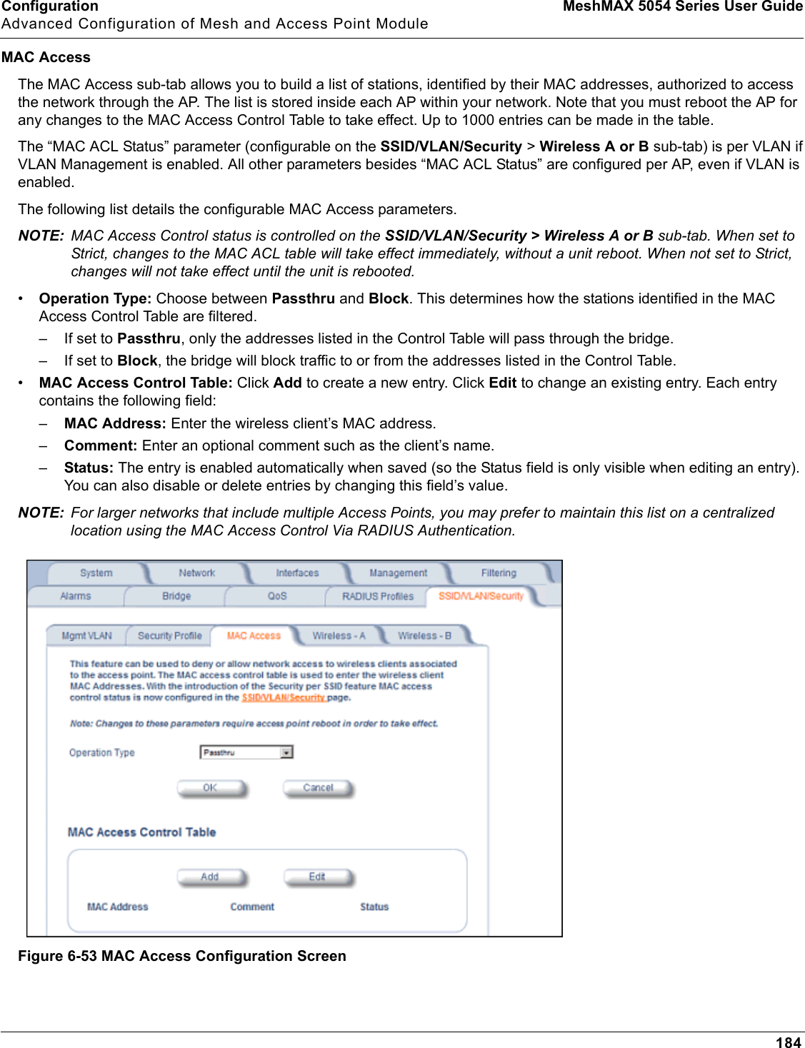Configuration MeshMAX 5054 Series User GuideAdvanced Configuration of Mesh and Access Point Module184MAC AccessThe MAC Access sub-tab allows you to build a list of stations, identified by their MAC addresses, authorized to access the network through the AP. The list is stored inside each AP within your network. Note that you must reboot the AP for any changes to the MAC Access Control Table to take effect. Up to 1000 entries can be made in the table.The “MAC ACL Status” parameter (configurable on the SSID/VLAN/Security &gt; Wireless A or B sub-tab) is per VLAN if VLAN Management is enabled. All other parameters besides “MAC ACL Status” are configured per AP, even if VLAN is enabled.The following list details the configurable MAC Access parameters.NOTE: MAC Access Control status is controlled on the SSID/VLAN/Security &gt; Wireless A or B sub-tab. When set to Strict, changes to the MAC ACL table will take effect immediately, without a unit reboot. When not set to Strict, changes will not take effect until the unit is rebooted. •Operation Type: Choose between Passthru and Block. This determines how the stations identified in the MAC Access Control Table are filtered.– If set to Passthru, only the addresses listed in the Control Table will pass through the bridge. – If set to Block, the bridge will block traffic to or from the addresses listed in the Control Table.•MAC Access Control Table: Click Add to create a new entry. Click Edit to change an existing entry. Each entry contains the following field:–MAC Address: Enter the wireless client’s MAC address.–Comment: Enter an optional comment such as the client’s name.–Status: The entry is enabled automatically when saved (so the Status field is only visible when editing an entry). You can also disable or delete entries by changing this field’s value.NOTE: For larger networks that include multiple Access Points, you may prefer to maintain this list on a centralized location using the MAC Access Control Via RADIUS Authentication.Figure 6-53 MAC Access Configuration Screen