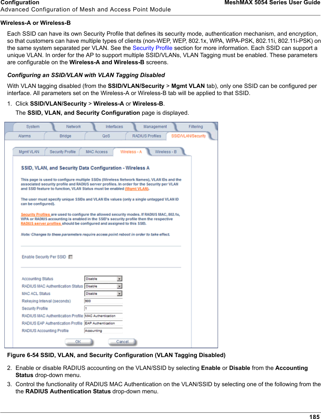 Configuration MeshMAX 5054 Series User GuideAdvanced Configuration of Mesh and Access Point Module185Wireless-A or Wireless-BEach SSID can have its own Security Profile that defines its security mode, authentication mechanism, and encryption, so that customers can have multiple types of clients (non-WEP, WEP, 802.1x, WPA, WPA-PSK, 802.11i, 802.11i-PSK) on the same system separated per VLAN. See the Security Profile section for more information. Each SSID can support a unique VLAN. In order for the AP to support multiple SSID/VLANs, VLAN Tagging must be enabled. These parameters are configurable on the Wireless-A and Wireless-B screens.Configuring an SSID/VLAN with VLAN Tagging DisabledWith VLAN tagging disabled (from the SSID/VLAN/Security &gt; Mgmt VLAN tab), only one SSID can be configured per interface. All parameters set on the Wireless-A or Wireless-B tab will be applied to that SSID.1. Click SSID/VLAN/Security &gt; Wireless-A or Wireless-B.The SSID, VLAN, and Security Configuration page is displayed. Figure 6-54 SSID, VLAN, and Security Configuration (VLAN Tagging Disabled)2. Enable or disable RADIUS accounting on the VLAN/SSID by selecting Enable or Disable from the Accounting Status drop-down menu.3. Control the functionality of RADIUS MAC Authentication on the VLAN/SSID by selecting one of the following from the the RADIUS Authentication Status drop-down menu.