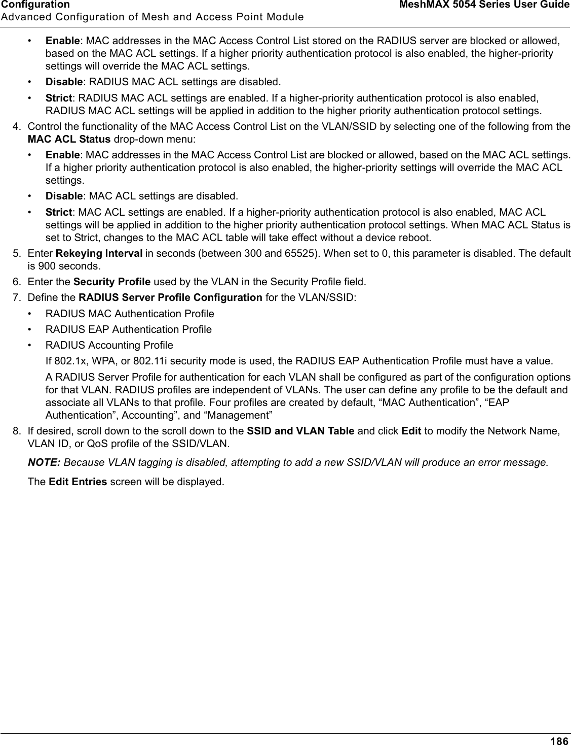 Configuration MeshMAX 5054 Series User GuideAdvanced Configuration of Mesh and Access Point Module186•Enable: MAC addresses in the MAC Access Control List stored on the RADIUS server are blocked or allowed, based on the MAC ACL settings. If a higher priority authentication protocol is also enabled, the higher-priority settings will override the MAC ACL settings.•Disable: RADIUS MAC ACL settings are disabled.•Strict: RADIUS MAC ACL settings are enabled. If a higher-priority authentication protocol is also enabled, RADIUS MAC ACL settings will be applied in addition to the higher priority authentication protocol settings.4. Control the functionality of the MAC Access Control List on the VLAN/SSID by selecting one of the following from the MAC ACL Status drop-down menu:•Enable: MAC addresses in the MAC Access Control List are blocked or allowed, based on the MAC ACL settings. If a higher priority authentication protocol is also enabled, the higher-priority settings will override the MAC ACL settings.•Disable: MAC ACL settings are disabled.•Strict: MAC ACL settings are enabled. If a higher-priority authentication protocol is also enabled, MAC ACL settings will be applied in addition to the higher priority authentication protocol settings. When MAC ACL Status is set to Strict, changes to the MAC ACL table will take effect without a device reboot.5. Enter Rekeying Interval in seconds (between 300 and 65525). When set to 0, this parameter is disabled. The default is 900 seconds.6. Enter the Security Profile used by the VLAN in the Security Profile field.7. Define the RADIUS Server Profile Configuration for the VLAN/SSID:• RADIUS MAC Authentication Profile• RADIUS EAP Authentication Profile• RADIUS Accounting ProfileIf 802.1x, WPA, or 802.11i security mode is used, the RADIUS EAP Authentication Profile must have a value.A RADIUS Server Profile for authentication for each VLAN shall be configured as part of the configuration options for that VLAN. RADIUS profiles are independent of VLANs. The user can define any profile to be the default and associate all VLANs to that profile. Four profiles are created by default, “MAC Authentication”, “EAP Authentication”, Accounting”, and “Management”8. If desired, scroll down to the scroll down to the SSID and VLAN Table and click Edit to modify the Network Name, VLAN ID, or QoS profile of the SSID/VLAN. NOTE: Because VLAN tagging is disabled, attempting to add a new SSID/VLAN will produce an error message.The Edit Entries screen will be displayed.