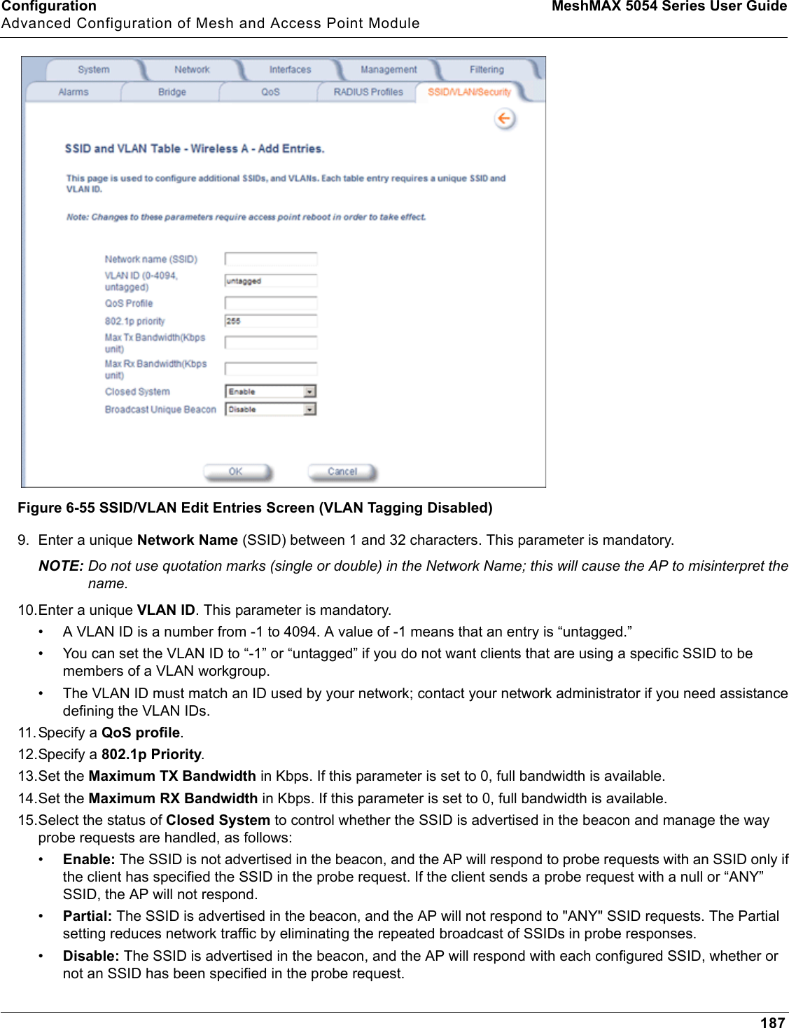 Configuration MeshMAX 5054 Series User GuideAdvanced Configuration of Mesh and Access Point Module187Figure 6-55 SSID/VLAN Edit Entries Screen (VLAN Tagging Disabled)9. Enter a unique Network Name (SSID) between 1 and 32 characters. This parameter is mandatory.NOTE: Do not use quotation marks (single or double) in the Network Name; this will cause the AP to misinterpret the name. 10.Enter a unique VLAN ID. This parameter is mandatory.• A VLAN ID is a number from -1 to 4094. A value of -1 means that an entry is “untagged.”• You can set the VLAN ID to “-1” or “untagged” if you do not want clients that are using a specific SSID to be members of a VLAN workgroup.• The VLAN ID must match an ID used by your network; contact your network administrator if you need assistance defining the VLAN IDs.11. Specify a QoS profile.12.Specify a 802.1p Priority.13.Set the Maximum TX Bandwidth in Kbps. If this parameter is set to 0, full bandwidth is available. 14.Set the Maximum RX Bandwidth in Kbps. If this parameter is set to 0, full bandwidth is available. 15.Select the status of Closed System to control whether the SSID is advertised in the beacon and manage the way probe requests are handled, as follows:•Enable: The SSID is not advertised in the beacon, and the AP will respond to probe requests with an SSID only if the client has specified the SSID in the probe request. If the client sends a probe request with a null or “ANY” SSID, the AP will not respond. •Partial: The SSID is advertised in the beacon, and the AP will not respond to &quot;ANY&quot; SSID requests. The Partial setting reduces network traffic by eliminating the repeated broadcast of SSIDs in probe responses. •Disable: The SSID is advertised in the beacon, and the AP will respond with each configured SSID, whether or not an SSID has been specified in the probe request.