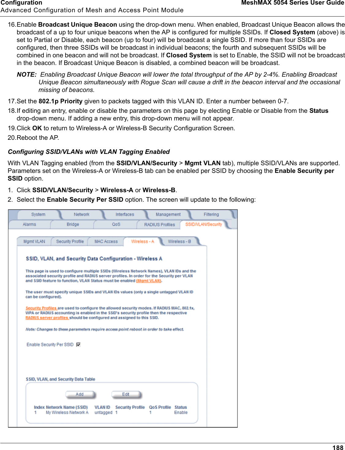 Configuration MeshMAX 5054 Series User GuideAdvanced Configuration of Mesh and Access Point Module18816.Enable Broadcast Unique Beacon using the drop-down menu. When enabled, Broadcast Unique Beacon allows the broadcast of a up to four unique beacons when the AP is configured for multiple SSIDs. If Closed System (above) is set to Partial or Disable, each beacon (up to four) will be broadcast a single SSID. If more than four SSIDs are configured, then three SSIDs will be broadcast in individual beacons; the fourth and subsequent SSIDs will be combined in one beacon and will not be broadcast. If Closed System is set to Enable, the SSID will not be broadcast in the beacon. If Broadcast Unique Beacon is disabled, a combined beacon will be broadcast. NOTE:  Enabling Broadcast Unique Beacon will lower the total throughput of the AP by 2-4%. Enabling Broadcast Unique Beacon simultaneously with Rogue Scan will cause a drift in the beacon interval and the occasional missing of beacons.17.Set the 802.1p Priority given to packets tagged with this VLAN ID. Enter a number between 0-7.18.If editing an entry, enable or disable the parameters on this page by electing Enable or Disable from the Statusdrop-down menu. If adding a new entry, this drop-down menu will not appear.19.Click OK to return to Wireless-A or Wireless-B Security Configuration Screen. 20.Reboot the AP.Configuring SSID/VLANs with VLAN Tagging EnabledWith VLAN Tagging enabled (from the SSID/VLAN/Security &gt; Mgmt VLAN tab), multiple SSID/VLANs are supported. Parameters set on the Wireless-A or Wireless-B tab can be enabled per SSID by choosing the Enable Security per SSID option.1. Click SSID/VLAN/Security &gt;Wireless-A or Wireless-B.2. Select the Enable Security Per SSID option. The screen will update to the following: