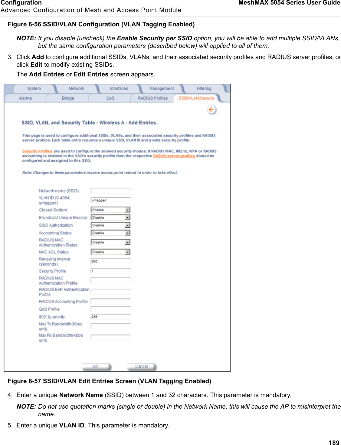 Configuration MeshMAX 5054 Series User GuideAdvanced Configuration of Mesh and Access Point Module189Figure 6-56 SSID/VLAN Configuration (VLAN Tagging Enabled)NOTE: If you disable (uncheck) the Enable Security per SSID option, you will be able to add multiple SSID/VLANs, but the same configuration parameters (described below) will applied to all of them. 3. Click Add to configure additional SSIDs, VLANs, and their associated security profiles and RADIUS server profiles, or click Edit to modify existing SSIDs.The Add Entries or Edit Entries screen appears.Figure 6-57 SSID/VLAN Edit Entries Screen (VLAN Tagging Enabled)4. Enter a unique Network Name (SSID) between 1 and 32 characters. This parameter is mandatory.NOTE: Do not use quotation marks (single or double) in the Network Name; this will cause the AP to misinterpret the name.5. Enter a unique VLAN ID. This parameter is mandatory.