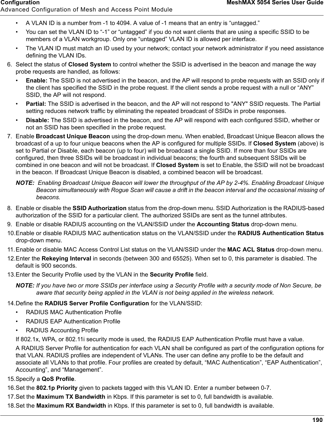 Configuration MeshMAX 5054 Series User GuideAdvanced Configuration of Mesh and Access Point Module190• A VLAN ID is a number from -1 to 4094. A value of -1 means that an entry is “untagged.”• You can set the VLAN ID to “-1” or “untagged” if you do not want clients that are using a specific SSID to be members of a VLAN workgroup. Only one “untagged” VLAN ID is allowed per interface.• The VLAN ID must match an ID used by your network; contact your network administrator if you need assistance defining the VLAN IDs.6. Select the status of Closed System to control whether the SSID is advertised in the beacon and manage the way probe requests are handled, as follows:•Enable: The SSID is not advertised in the beacon, and the AP will respond to probe requests with an SSID only if the client has specified the SSID in the probe request. If the client sends a probe request with a null or “ANY” SSID, the AP will not respond. •Partial: The SSID is advertised in the beacon, and the AP will not respond to &quot;ANY&quot; SSID requests. The Partial setting reduces network traffic by eliminating the repeated broadcast of SSIDs in probe responses. •Disable: The SSID is advertised in the beacon, and the AP will respond with each configured SSID, whether or not an SSID has been specified in the probe request.7. Enable Broadcast Unique Beacon using the drop-down menu. When enabled, Broadcast Unique Beacon allows the broadcast of a up to four unique beacons when the AP is configured for multiple SSIDs. If Closed System (above) is set to Partial or Disable, each beacon (up to four) will be broadcast a single SSID. If more than four SSIDs are configured, then three SSIDs will be broadcast in individual beacons; the fourth and subsequent SSIDs will be combined in one beacon and will not be broadcast. If Closed System is set to Enable, the SSID will not be broadcast in the beacon. If Broadcast Unique Beacon is disabled, a combined beacon will be broadcast. NOTE:  Enabling Broadcast Unique Beacon will lower the throughput of the AP by 2-4%. Enabling Broadcast Unique Beacon simultaneously with Rogue Scan will cause a drift in the beacon interval and the occasional missing of beacons.8. Enable or disable the SSID Authorization status from the drop-down menu. SSID Authorization is the RADIUS-based authorization of the SSID for a particular client. The authorized SSIDs are sent as the tunnel attributes.9. Enable or disable RADIUS accounting on the VLAN/SSID under the Accounting Status drop-down menu.10.Enable or disable RADIUS MAC authentication status on the VLAN/SSID under the RADIUS Authentication Statusdrop-down menu.11.Enable or disable MAC Access Control List status on the VLAN/SSID under the MAC ACL Status drop-down menu.12.Enter the Rekeying Interval in seconds (between 300 and 65525). When set to 0, this parameter is disabled. The default is 900 seconds.13.Enter the Security Profile used by the VLAN in the Security Profile field.NOTE: If you have two or more SSIDs per interface using a Security Profile with a security mode of Non Secure, be aware that security being applied in the VLAN is not being applied in the wireless network.14.Define the RADIUS Server Profile Configuration for the VLAN/SSID:• RADIUS MAC Authentication Profile• RADIUS EAP Authentication Profile• RADIUS Accounting ProfileIf 802.1x, WPA, or 802.11i security mode is used, the RADIUS EAP Authentication Profile must have a value.A RADIUS Server Profile for authentication for each VLAN shall be configured as part of the configuration options for that VLAN. RADIUS profiles are independent of VLANs. The user can define any profile to be the default and associate all VLANs to that profile. Four profiles are created by default, “MAC Authentication”, “EAP Authentication”, Accounting”, and “Management”.15.Specify a QoS Profile.16.Set the 802.1p Priority given to packets tagged with this VLAN ID. Enter a number between 0-7.17.Set the Maximum TX Bandwidth in Kbps. If this parameter is set to 0, full bandwidth is available. 18.Set the Maximum RX Bandwidth in Kbps. If this parameter is set to 0, full bandwidth is available. 