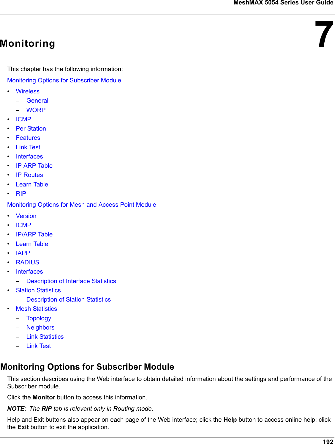 192MeshMAX 5054 Series User Guide7MonitoringThis chapter has the following information:Monitoring Options for Subscriber Module•Wireless–General–WORP•ICMP•Per Station•Features•Link Test•Interfaces•IP ARP Table•IP Routes•Learn Table•RIPMonitoring Options for Mesh and Access Point Module•Version•ICMP•IP/ARP Table•Learn Table•IAPP•RADIUS•Interfaces–Description of Interface Statistics•Station Statistics–Description of Station Statistics•Mesh Statistics–Topology–Neighbors–Link Statistics–Link TestMonitoring Options for Subscriber ModuleThis section describes using the Web interface to obtain detailed information about the settings and performance of the Subscriber module. Click the Monitor button to access this information. NOTE: The RIP tab is relevant only in Routing mode.Help and Exit buttons also appear on each page of the Web interface; click the Help button to access online help; click the Exit button to exit the application.