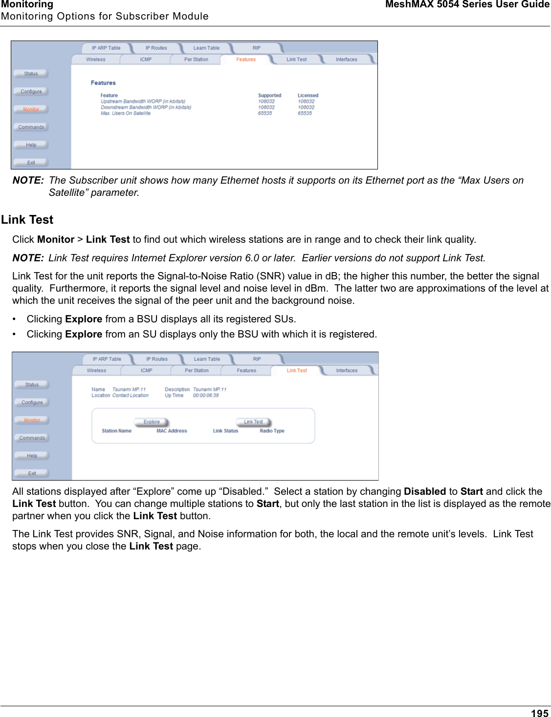 Monitoring MeshMAX 5054 Series User GuideMonitoring Options for Subscriber Module195NOTE: The Subscriber unit shows how many Ethernet hosts it supports on its Ethernet port as the “Max Users on Satellite” parameter.Link TestClick Monitor &gt;Link Test to find out which wireless stations are in range and to check their link quality.NOTE: Link Test requires Internet Explorer version 6.0 or later.  Earlier versions do not support Link Test.Link Test for the unit reports the Signal-to-Noise Ratio (SNR) value in dB; the higher this number, the better the signal quality.  Furthermore, it reports the signal level and noise level in dBm.  The latter two are approximations of the level at which the unit receives the signal of the peer unit and the background noise.• Clicking Explore from a BSU displays all its registered SUs.• Clicking Explore from an SU displays only the BSU with which it is registered.All stations displayed after “Explore” come up “Disabled.”  Select a station by changing Disabled to Start and click the Link Test button.  You can change multiple stations to Start, but only the last station in the list is displayed as the remote partner when you click the Link Test button.The Link Test provides SNR, Signal, and Noise information for both, the local and the remote unit’s levels.  Link Test stops when you close the Link Test page.