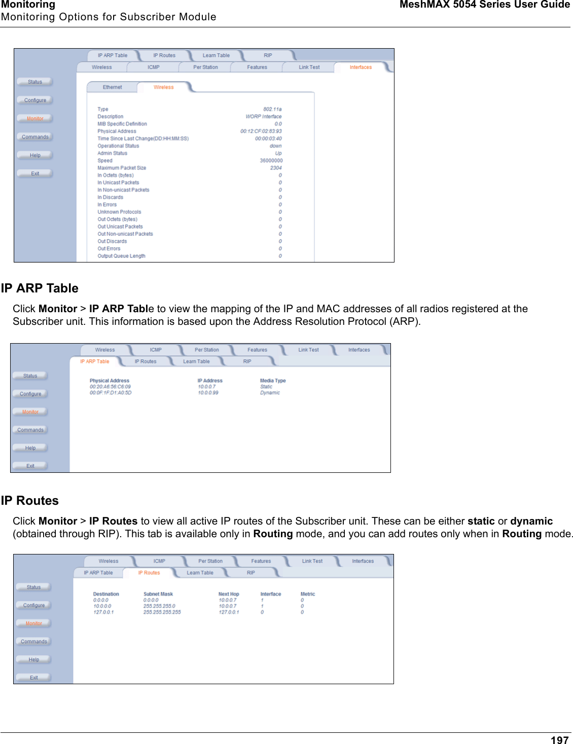 Monitoring MeshMAX 5054 Series User GuideMonitoring Options for Subscriber Module197IP ARP TableClick Monitor &gt; IP ARP Table to view the mapping of the IP and MAC addresses of all radios registered at the Subscriber unit. This information is based upon the Address Resolution Protocol (ARP).IP RoutesClick Monitor &gt; IP Routes to view all active IP routes of the Subscriber unit. These can be either static or dynamic(obtained through RIP). This tab is available only in Routing mode, and you can add routes only when in Routing mode.