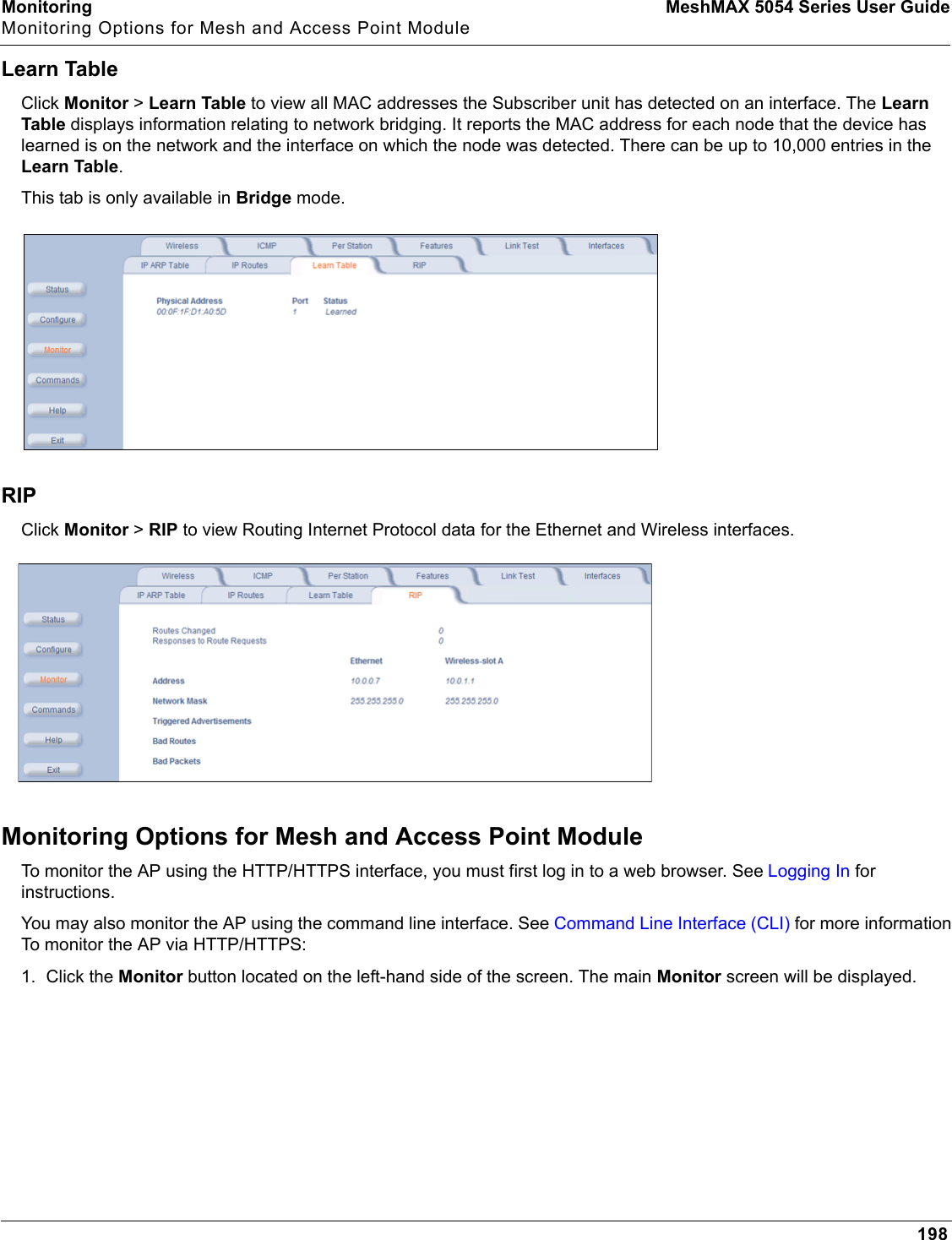 Monitoring MeshMAX 5054 Series User GuideMonitoring Options for Mesh and Access Point Module198Learn TableClick Monitor &gt; Learn Table to view all MAC addresses the Subscriber unit has detected on an interface. The Learn Table displays information relating to network bridging. It reports the MAC address for each node that the device has learned is on the network and the interface on which the node was detected. There can be up to 10,000 entries in the Learn Table.This tab is only available in Bridge mode.RIPClick Monitor &gt; RIP to view Routing Internet Protocol data for the Ethernet and Wireless interfaces.Monitoring Options for Mesh and Access Point ModuleTo monitor the AP using the HTTP/HTTPS interface, you must first log in to a web browser. See Logging In for instructions. You may also monitor the AP using the command line interface. See Command Line Interface (CLI) for more information To monitor the AP via HTTP/HTTPS:1. Click the Monitor button located on the left-hand side of the screen. The main Monitor screen will be displayed.