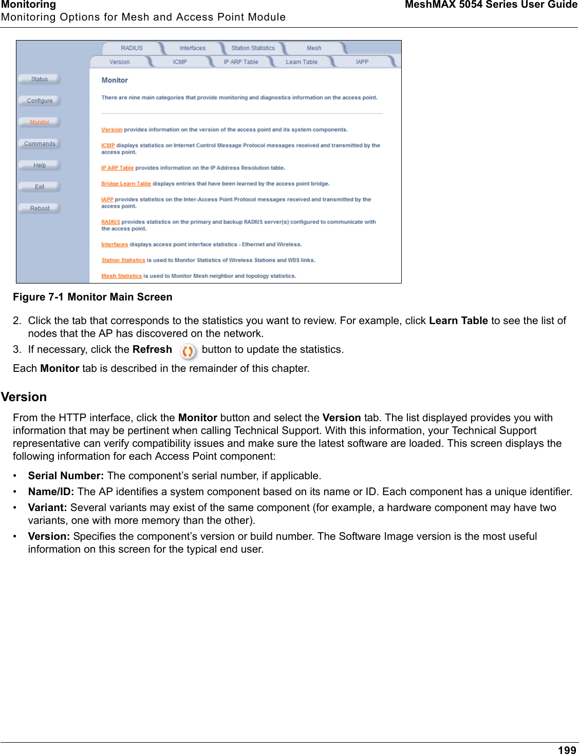 Monitoring MeshMAX 5054 Series User GuideMonitoring Options for Mesh and Access Point Module199Figure 7-1 Monitor Main Screen2. Click the tab that corresponds to the statistics you want to review. For example, click Learn Table to see the list of nodes that the AP has discovered on the network. 3. If necessary, click the Refresh  button to update the statistics.Each Monitor tab is described in the remainder of this chapter. VersionFrom the HTTP interface, click the Monitor button and select the Version tab. The list displayed provides you with information that may be pertinent when calling Technical Support. With this information, your Technical Support representative can verify compatibility issues and make sure the latest software are loaded. This screen displays the following information for each Access Point component:•Serial Number: The component’s serial number, if applicable.•Name/ID: The AP identifies a system component based on its name or ID. Each component has a unique identifier.•Variant: Several variants may exist of the same component (for example, a hardware component may have two variants, one with more memory than the other).•Version: Specifies the component’s version or build number. The Software Image version is the most useful information on this screen for the typical end user.