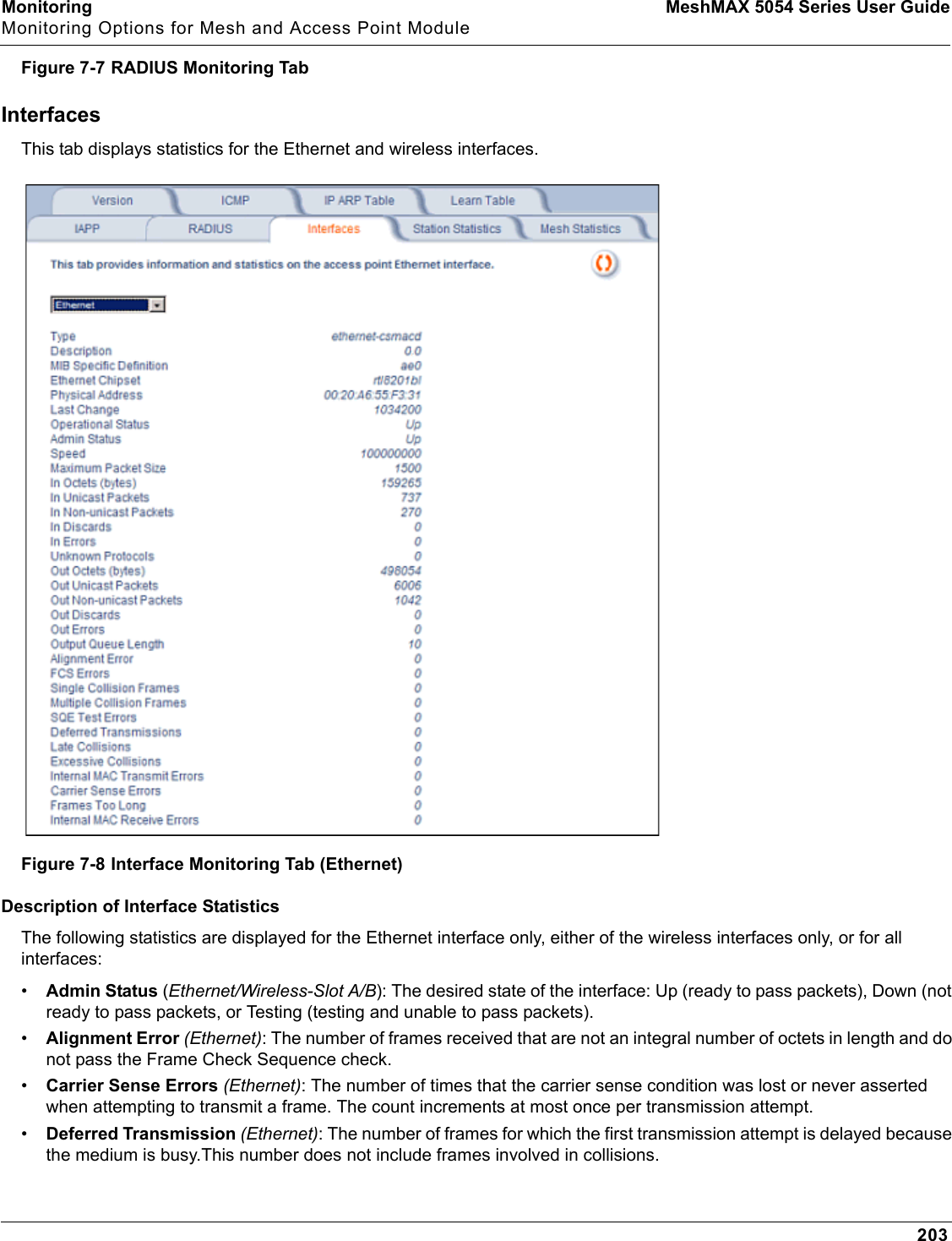 Monitoring MeshMAX 5054 Series User GuideMonitoring Options for Mesh and Access Point Module203Figure 7-7 RADIUS Monitoring TabInterfacesThis tab displays statistics for the Ethernet and wireless interfaces. Figure 7-8 Interface Monitoring Tab (Ethernet)Description of Interface StatisticsThe following statistics are displayed for the Ethernet interface only, either of the wireless interfaces only, or for all interfaces:•Admin Status (Ethernet/Wireless-Slot A/B): The desired state of the interface: Up (ready to pass packets), Down (not ready to pass packets, or Testing (testing and unable to pass packets).•Alignment Error (Ethernet): The number of frames received that are not an integral number of octets in length and do not pass the Frame Check Sequence check.•Carrier Sense Errors (Ethernet): The number of times that the carrier sense condition was lost or never asserted when attempting to transmit a frame. The count increments at most once per transmission attempt.•Deferred Transmission (Ethernet): The number of frames for which the first transmission attempt is delayed because the medium is busy.This number does not include frames involved in collisions.