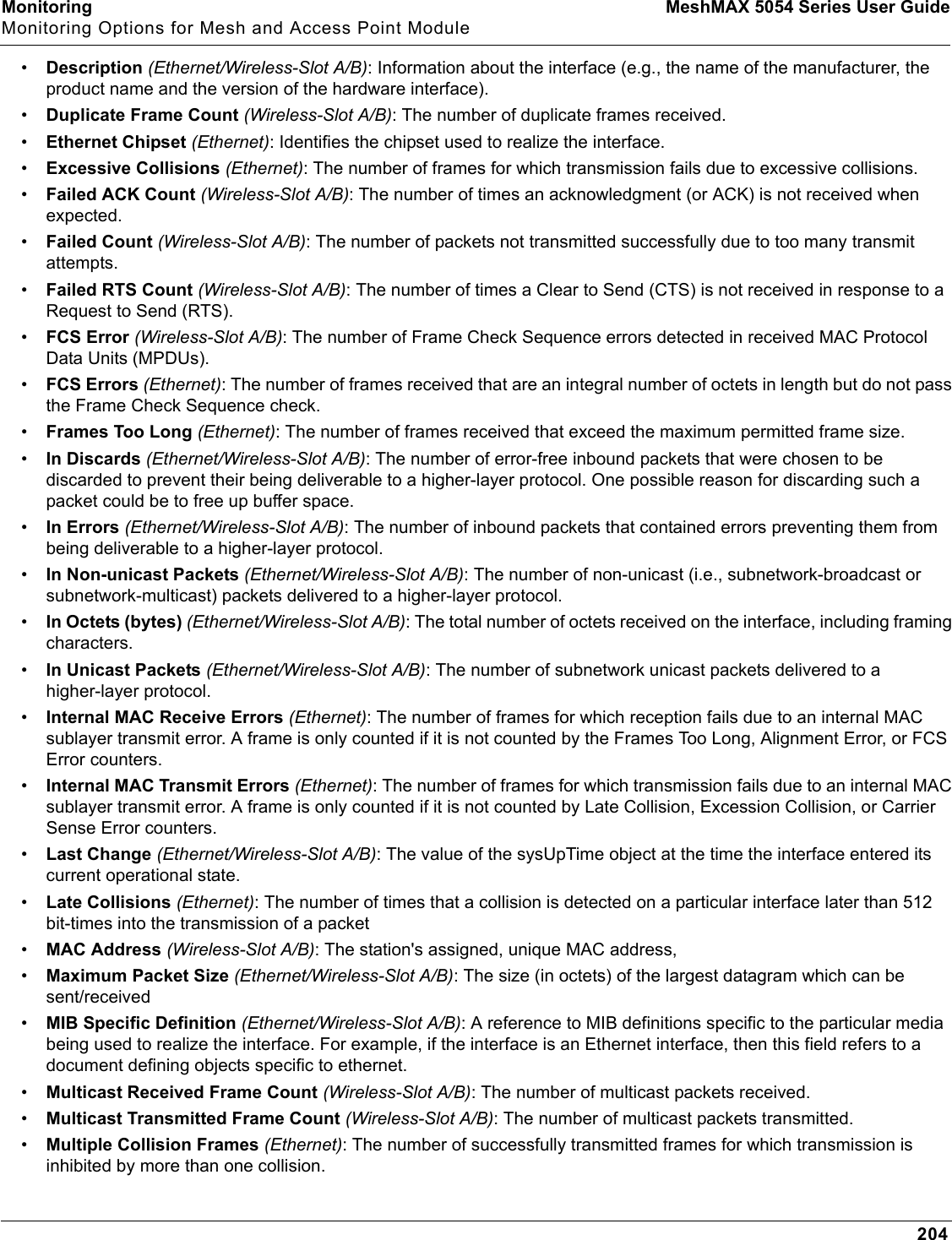 Monitoring MeshMAX 5054 Series User GuideMonitoring Options for Mesh and Access Point Module204•Description (Ethernet/Wireless-Slot A/B): Information about the interface (e.g., the name of the manufacturer, the product name and the version of the hardware interface).•Duplicate Frame Count (Wireless-Slot A/B): The number of duplicate frames received.•Ethernet Chipset (Ethernet): Identifies the chipset used to realize the interface. •Excessive Collisions (Ethernet): The number of frames for which transmission fails due to excessive collisions.•Failed ACK Count (Wireless-Slot A/B): The number of times an acknowledgment (or ACK) is not received when expected.•Failed Count (Wireless-Slot A/B): The number of packets not transmitted successfully due to too many transmit attempts.•Failed RTS Count (Wireless-Slot A/B): The number of times a Clear to Send (CTS) is not received in response to a Request to Send (RTS).•FCS Error (Wireless-Slot A/B): The number of Frame Check Sequence errors detected in received MAC Protocol Data Units (MPDUs).•FCS Errors (Ethernet): The number of frames received that are an integral number of octets in length but do not pass the Frame Check Sequence check.•Frames Too Long (Ethernet): The number of frames received that exceed the maximum permitted frame size.•In Discards (Ethernet/Wireless-Slot A/B): The number of error-free inbound packets that were chosen to be discarded to prevent their being deliverable to a higher-layer protocol. One possible reason for discarding such a packet could be to free up buffer space.•In Errors (Ethernet/Wireless-Slot A/B): The number of inbound packets that contained errors preventing them from being deliverable to a higher-layer protocol.•In Non-unicast Packets (Ethernet/Wireless-Slot A/B): The number of non-unicast (i.e., subnetwork-broadcast or subnetwork-multicast) packets delivered to a higher-layer protocol.•In Octets (bytes) (Ethernet/Wireless-Slot A/B): The total number of octets received on the interface, including framing characters.•In Unicast Packets (Ethernet/Wireless-Slot A/B): The number of subnetwork unicast packets delivered to a higher-layer protocol.•Internal MAC Receive Errors (Ethernet): The number of frames for which reception fails due to an internal MAC sublayer transmit error. A frame is only counted if it is not counted by the Frames Too Long, Alignment Error, or FCS Error counters. •Internal MAC Transmit Errors (Ethernet): The number of frames for which transmission fails due to an internal MAC sublayer transmit error. A frame is only counted if it is not counted by Late Collision, Excession Collision, or Carrier Sense Error counters.•Last Change (Ethernet/Wireless-Slot A/B): The value of the sysUpTime object at the time the interface entered its current operational state. •Late Collisions (Ethernet): The number of times that a collision is detected on a particular interface later than 512 bit-times into the transmission of a packet•MAC Address (Wireless-Slot A/B): The station&apos;s assigned, unique MAC address,•Maximum Packet Size (Ethernet/Wireless-Slot A/B): The size (in octets) of the largest datagram which can be sent/received•MIB Specific Definition (Ethernet/Wireless-Slot A/B): A reference to MIB definitions specific to the particular media being used to realize the interface. For example, if the interface is an Ethernet interface, then this field refers to a document defining objects specific to ethernet.•Multicast Received Frame Count (Wireless-Slot A/B): The number of multicast packets received.•Multicast Transmitted Frame Count (Wireless-Slot A/B): The number of multicast packets transmitted.•Multiple Collision Frames (Ethernet): The number of successfully transmitted frames for which transmission is inhibited by more than one collision.