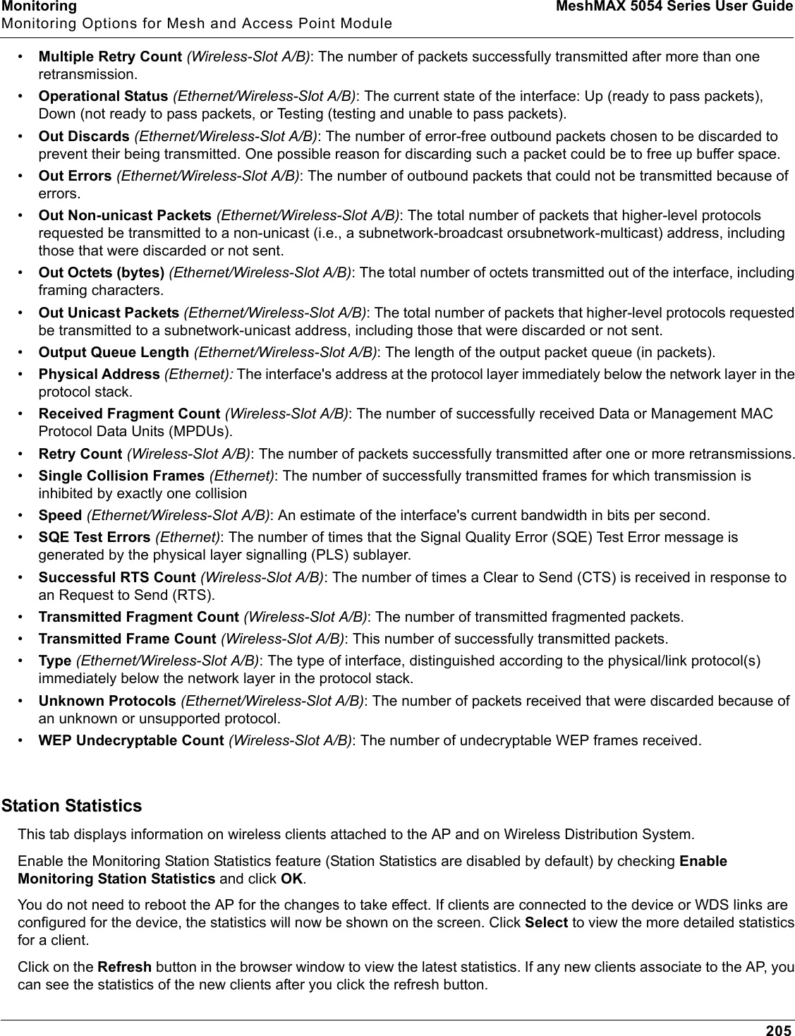 Monitoring MeshMAX 5054 Series User GuideMonitoring Options for Mesh and Access Point Module205•Multiple Retry Count (Wireless-Slot A/B): The number of packets successfully transmitted after more than one retransmission.•Operational Status (Ethernet/Wireless-Slot A/B): The current state of the interface: Up (ready to pass packets), Down (not ready to pass packets, or Testing (testing and unable to pass packets).•Out Discards (Ethernet/Wireless-Slot A/B): The number of error-free outbound packets chosen to be discarded to prevent their being transmitted. One possible reason for discarding such a packet could be to free up buffer space.•Out Errors (Ethernet/Wireless-Slot A/B): The number of outbound packets that could not be transmitted because of errors.•Out Non-unicast Packets (Ethernet/Wireless-Slot A/B): The total number of packets that higher-level protocols requested be transmitted to a non-unicast (i.e., a subnetwork-broadcast orsubnetwork-multicast) address, including those that were discarded or not sent.•Out Octets (bytes) (Ethernet/Wireless-Slot A/B): The total number of octets transmitted out of the interface, including framing characters.•Out Unicast Packets (Ethernet/Wireless-Slot A/B): The total number of packets that higher-level protocols requested be transmitted to a subnetwork-unicast address, including those that were discarded or not sent.•Output Queue Length (Ethernet/Wireless-Slot A/B): The length of the output packet queue (in packets).•Physical Address (Ethernet): The interface&apos;s address at the protocol layer immediately below the network layer in the protocol stack.•Received Fragment Count (Wireless-Slot A/B): The number of successfully received Data or Management MAC Protocol Data Units (MPDUs).•Retry Count (Wireless-Slot A/B): The number of packets successfully transmitted after one or more retransmissions.•Single Collision Frames (Ethernet): The number of successfully transmitted frames for which transmission is inhibited by exactly one collision•Speed (Ethernet/Wireless-Slot A/B): An estimate of the interface&apos;s current bandwidth in bits per second. •SQE Test Errors (Ethernet): The number of times that the Signal Quality Error (SQE) Test Error message is generated by the physical layer signalling (PLS) sublayer.•Successful RTS Count (Wireless-Slot A/B): The number of times a Clear to Send (CTS) is received in response to an Request to Send (RTS).•Transmitted Fragment Count (Wireless-Slot A/B): The number of transmitted fragmented packets.•Transmitted Frame Count (Wireless-Slot A/B): This number of successfully transmitted packets.•Type (Ethernet/Wireless-Slot A/B): The type of interface, distinguished according to the physical/link protocol(s) immediately below the network layer in the protocol stack.•Unknown Protocols (Ethernet/Wireless-Slot A/B): The number of packets received that were discarded because of an unknown or unsupported protocol.•WEP Undecryptable Count (Wireless-Slot A/B): The number of undecryptable WEP frames received. Station StatisticsThis tab displays information on wireless clients attached to the AP and on Wireless Distribution System. Enable the Monitoring Station Statistics feature (Station Statistics are disabled by default) by checking EnableMonitoring Station Statistics and click OK.You do not need to reboot the AP for the changes to take effect. If clients are connected to the device or WDS links are configured for the device, the statistics will now be shown on the screen. Click Select to view the more detailed statistics for a client.Click on the Refresh button in the browser window to view the latest statistics. If any new clients associate to the AP, you can see the statistics of the new clients after you click the refresh button.