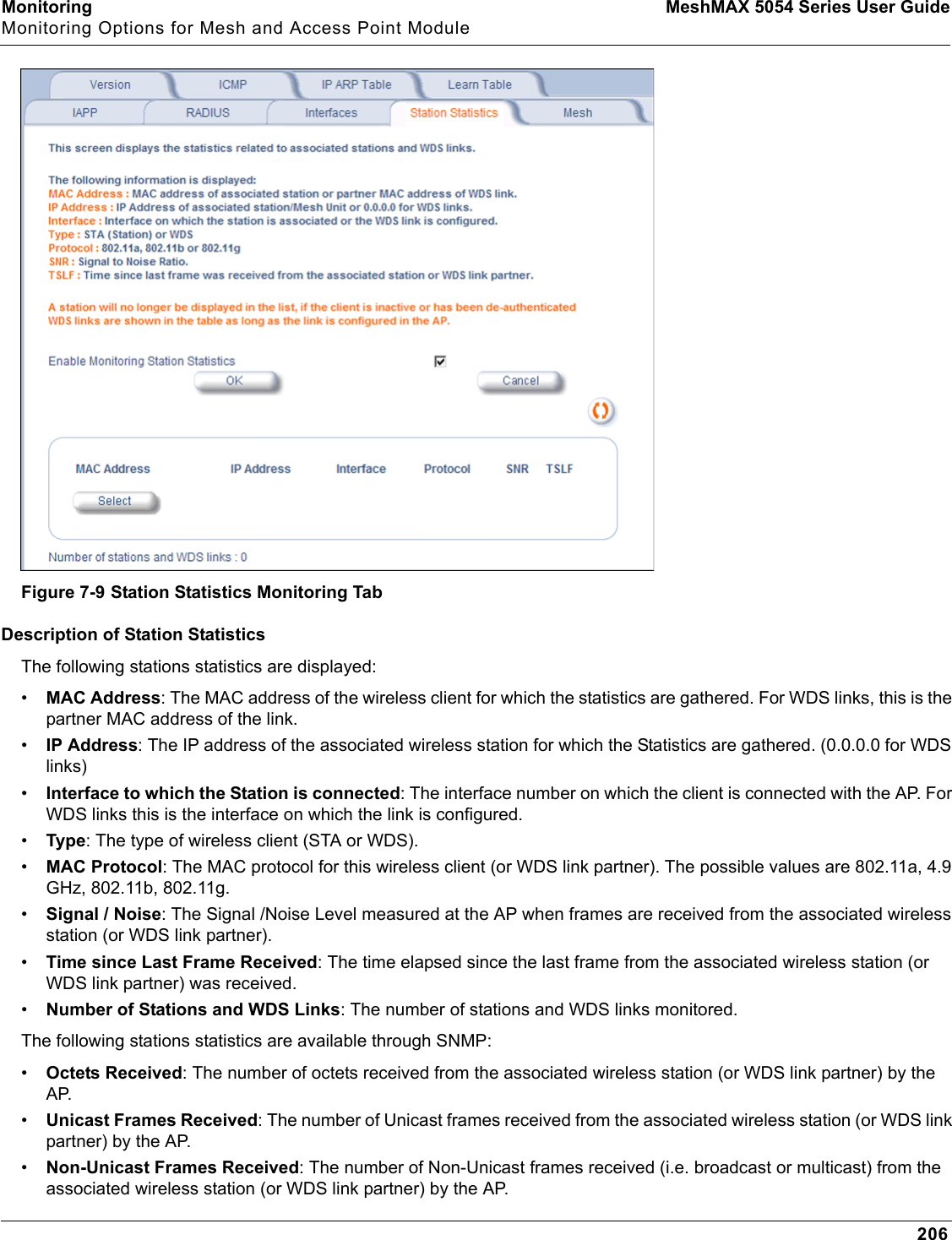 Monitoring MeshMAX 5054 Series User GuideMonitoring Options for Mesh and Access Point Module206Figure 7-9 Station Statistics Monitoring TabDescription of Station StatisticsThe following stations statistics are displayed:•MAC Address: The MAC address of the wireless client for which the statistics are gathered. For WDS links, this is the partner MAC address of the link.•IP Address: The IP address of the associated wireless station for which the Statistics are gathered. (0.0.0.0 for WDS links)•Interface to which the Station is connected: The interface number on which the client is connected with the AP. For WDS links this is the interface on which the link is configured.•Type: The type of wireless client (STA or WDS).•MAC Protocol: The MAC protocol for this wireless client (or WDS link partner). The possible values are 802.11a, 4.9 GHz, 802.11b, 802.11g.•Signal / Noise: The Signal /Noise Level measured at the AP when frames are received from the associated wireless station (or WDS link partner).•Time since Last Frame Received: The time elapsed since the last frame from the associated wireless station (or WDS link partner) was received.•Number of Stations and WDS Links: The number of stations and WDS links monitored.The following stations statistics are available through SNMP:•Octets Received: The number of octets received from the associated wireless station (or WDS link partner) by the AP.•Unicast Frames Received: The number of Unicast frames received from the associated wireless station (or WDS link partner) by the AP.•Non-Unicast Frames Received: The number of Non-Unicast frames received (i.e. broadcast or multicast) from the associated wireless station (or WDS link partner) by the AP.