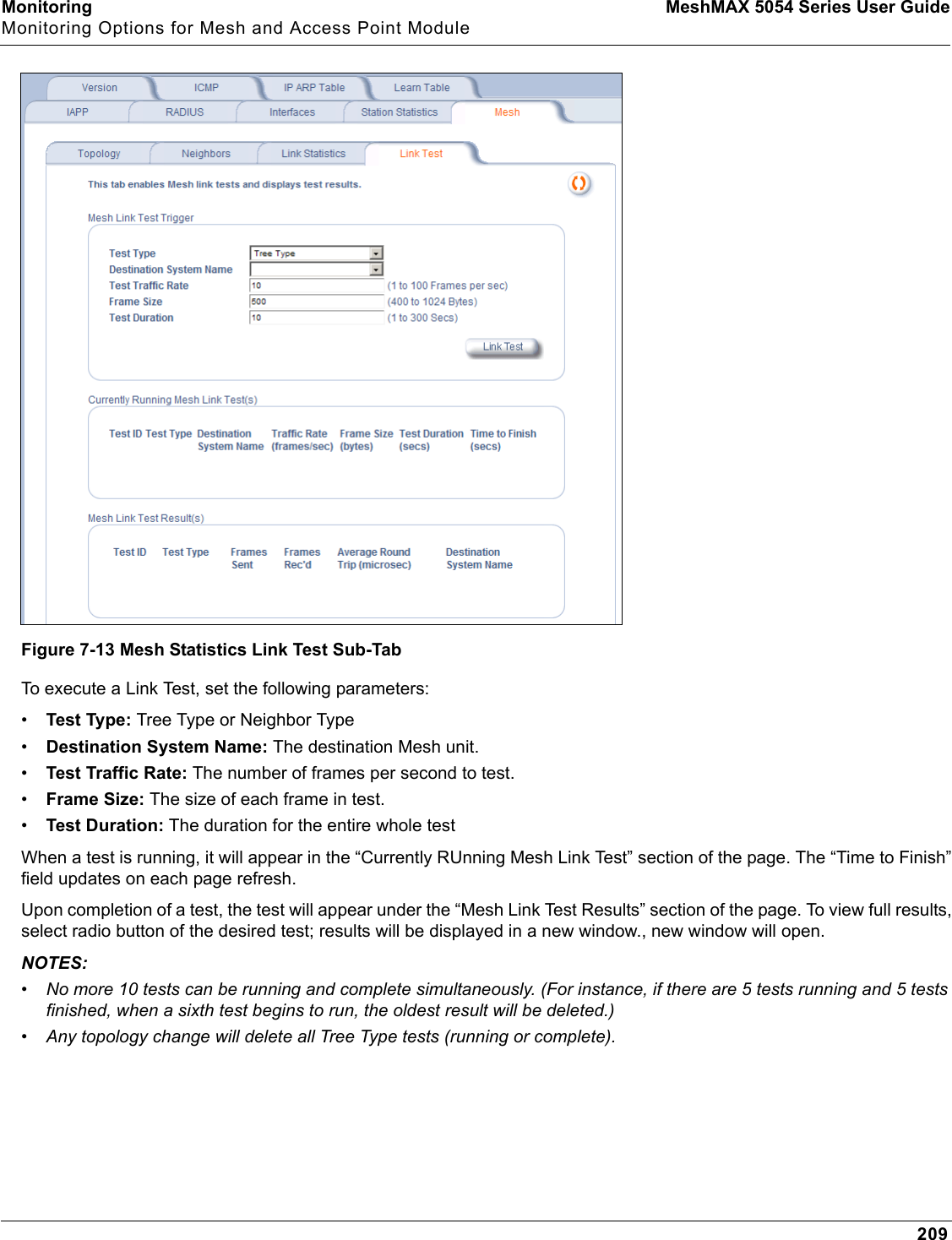 Monitoring MeshMAX 5054 Series User GuideMonitoring Options for Mesh and Access Point Module209Figure 7-13 Mesh Statistics Link Test Sub-TabTo execute a Link Test, set the following parameters:•Test Type: Tree Type or Neighbor Type•Destination System Name: The destination Mesh unit.•Test Traffic Rate: The number of frames per second to test.•Frame Size: The size of each frame in test.•Test Duration: The duration for the entire whole testWhen a test is running, it will appear in the “Currently RUnning Mesh Link Test” section of the page. The “Time to Finish” field updates on each page refresh. Upon completion of a test, the test will appear under the “Mesh Link Test Results” section of the page. To view full results, select radio button of the desired test; results will be displayed in a new window., new window will open.NOTES:•No more 10 tests can be running and complete simultaneously. (For instance, if there are 5 tests running and 5 tests finished, when a sixth test begins to run, the oldest result will be deleted.) •Any topology change will delete all Tree Type tests (running or complete).