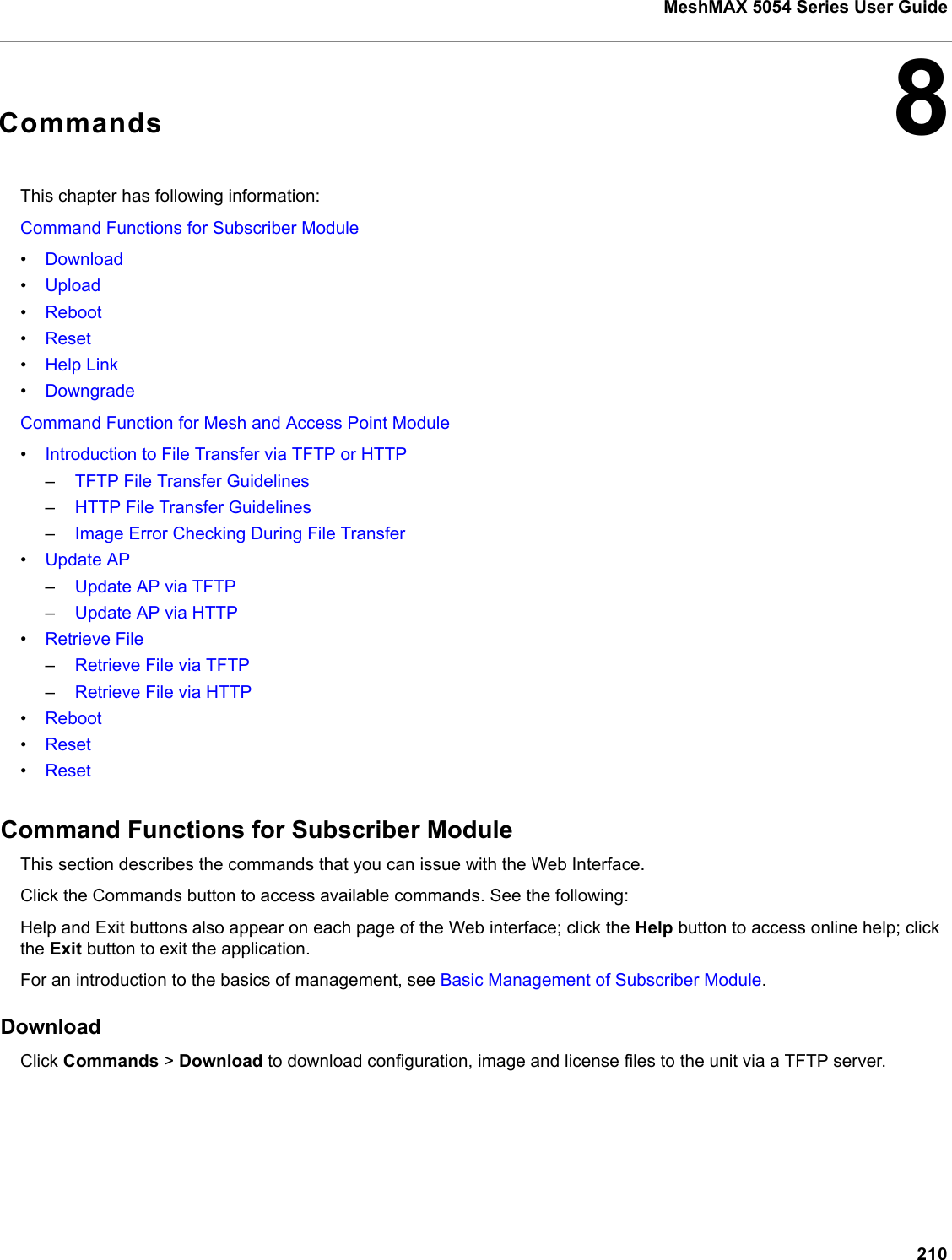 210MeshMAX 5054 Series User Guide8CommandsThis chapter has following information:Command Functions for Subscriber Module•Download•Upload•Reboot•Reset•Help Link•DowngradeCommand Function for Mesh and Access Point Module•Introduction to File Transfer via TFTP or HTTP–TFTP File Transfer Guidelines–HTTP File Transfer Guidelines–Image Error Checking During File Transfer•Update AP–Update AP via TFTP–Update AP via HTTP•Retrieve File–Retrieve File via TFTP–Retrieve File via HTTP•Reboot•Reset•ResetCommand Functions for Subscriber ModuleThis section describes the commands that you can issue with the Web Interface.  Click the Commands button to access available commands. See the following:Help and Exit buttons also appear on each page of the Web interface; click the Help button to access online help; click the Exit button to exit the application.For an introduction to the basics of management, see Basic Management of Subscriber Module.DownloadClick Commands &gt; Download to download configuration, image and license files to the unit via a TFTP server.