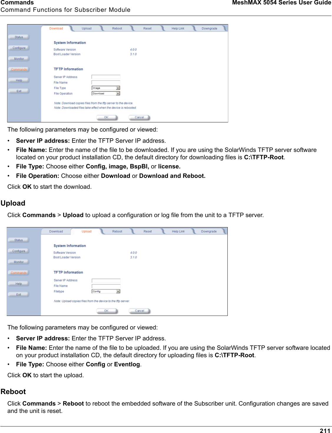 Commands MeshMAX 5054 Series User GuideCommand Functions for Subscriber Module211The following parameters may be configured or viewed:•Server IP address: Enter the TFTP Server IP address.•File Name: Enter the name of the file to be downloaded. If you are using the SolarWinds TFTP server software located on your product installation CD, the default directory for downloading files is C:\TFTP-Root.•File Type: Choose either Config, image, BspBl, or license.•File Operation: Choose either Download or Download and Reboot.Click OK to start the download.UploadClick Commands &gt; Upload to upload a configuration or log file from the unit to a TFTP server.The following parameters may be configured or viewed:•Server IP address: Enter the TFTP Server IP address.•File Name: Enter the name of the file to be uploaded. If you are using the SolarWinds TFTP server software located on your product installation CD, the default directory for uploading files is C:\TFTP-Root.•File Type: Choose either Config or Eventlog.Click OK to start the upload.RebootClick Commands &gt;Reboot to reboot the embedded software of the Subscriber unit. Configuration changes are saved and the unit is reset.