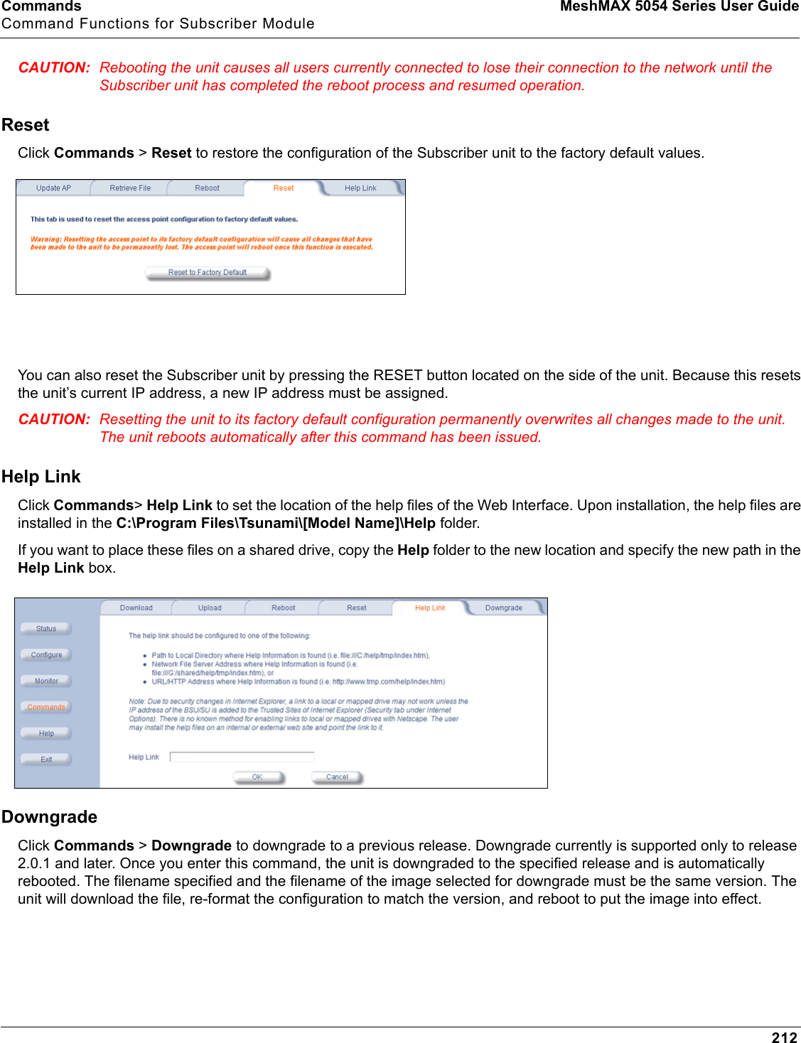 Commands MeshMAX 5054 Series User GuideCommand Functions for Subscriber Module212CAUTION: Rebooting the unit causes all users currently connected to lose their connection to the network until the Subscriber unit has completed the reboot process and resumed operation.ResetClick Commands &gt; Reset to restore the configuration of the Subscriber unit to the factory default values.You can also reset the Subscriber unit by pressing the RESET button located on the side of the unit. Because this resets the unit’s current IP address, a new IP address must be assigned.CAUTION: Resetting the unit to its factory default configuration permanently overwrites all changes made to the unit. The unit reboots automatically after this command has been issued.Help LinkClick Commands&gt;Help Link to set the location of the help files of the Web Interface. Upon installation, the help files are installed in the C:\Program Files\Tsunami\[Model Name]\Help folder.If you want to place these files on a shared drive, copy the Help folder to the new location and specify the new path in the Help Link box.DowngradeClick Commands &gt; Downgrade to downgrade to a previous release. Downgrade currently is supported only to release 2.0.1 and later. Once you enter this command, the unit is downgraded to the specified release and is automatically rebooted. The filename specified and the filename of the image selected for downgrade must be the same version. The unit will download the file, re-format the configuration to match the version, and reboot to put the image into effect.