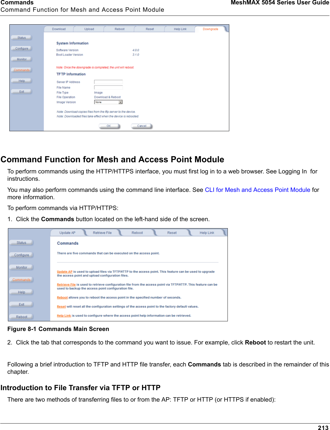 Commands MeshMAX 5054 Series User GuideCommand Function for Mesh and Access Point Module213Command Function for Mesh and Access Point ModuleTo perform commands using the HTTP/HTTPS interface, you must first log in to a web browser. See Logging In  for instructions. You may also perform commands using the command line interface. See CLI for Mesh and Access Point Module for more information.To perform commands via HTTP/HTTPS:1. Click the Commands button located on the left-hand side of the screen.Figure 8-1 Commands Main Screen2. Click the tab that corresponds to the command you want to issue. For example, click Reboot to restart the unit.Following a brief introduction to TFTP and HTTP file transfer, each Commands tab is described in the remainder of this chapter. Introduction to File Transfer via TFTP or HTTPThere are two methods of transferring files to or from the AP: TFTP or HTTP (or HTTPS if enabled):