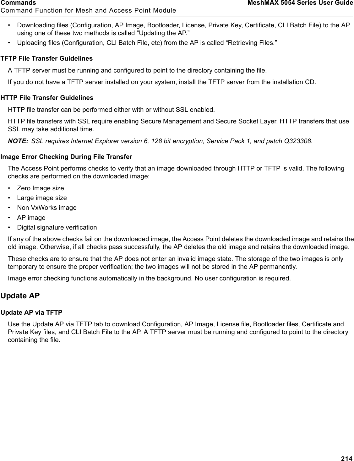 Commands MeshMAX 5054 Series User GuideCommand Function for Mesh and Access Point Module214• Downloading files (Configuration, AP Image, Bootloader, License, Private Key, Certificate, CLI Batch File) to the AP using one of these two methods is called “Updating the AP.” • Uploading files (Configuration, CLI Batch File, etc) from the AP is called “Retrieving Files.”TFTP File Transfer GuidelinesA TFTP server must be running and configured to point to the directory containing the file. If you do not have a TFTP server installed on your system, install the TFTP server from the installation CD.HTTP File Transfer GuidelinesHTTP file transfer can be performed either with or without SSL enabled.HTTP file transfers with SSL require enabling Secure Management and Secure Socket Layer. HTTP transfers that use SSL may take additional time.NOTE: SSL requires Internet Explorer version 6, 128 bit encryption, Service Pack 1, and patch Q323308.Image Error Checking During File TransferThe Access Point performs checks to verify that an image downloaded through HTTP or TFTP is valid. The following checks are performed on the downloaded image:• Zero Image size• Large image size• Non VxWorks image• AP image• Digital signature verificationIf any of the above checks fail on the downloaded image, the Access Point deletes the downloaded image and retains the old image. Otherwise, if all checks pass successfully, the AP deletes the old image and retains the downloaded image. These checks are to ensure that the AP does not enter an invalid image state. The storage of the two images is only temporary to ensure the proper verification; the two images will not be stored in the AP permanently.Image error checking functions automatically in the background. No user configuration is required.Update APUpdate AP via TFTPUse the Update AP via TFTP tab to download Configuration, AP Image, License file, Bootloader files, Certificate and Private Key files, and CLI Batch File to the AP. A TFTP server must be running and configured to point to the directory containing the file.