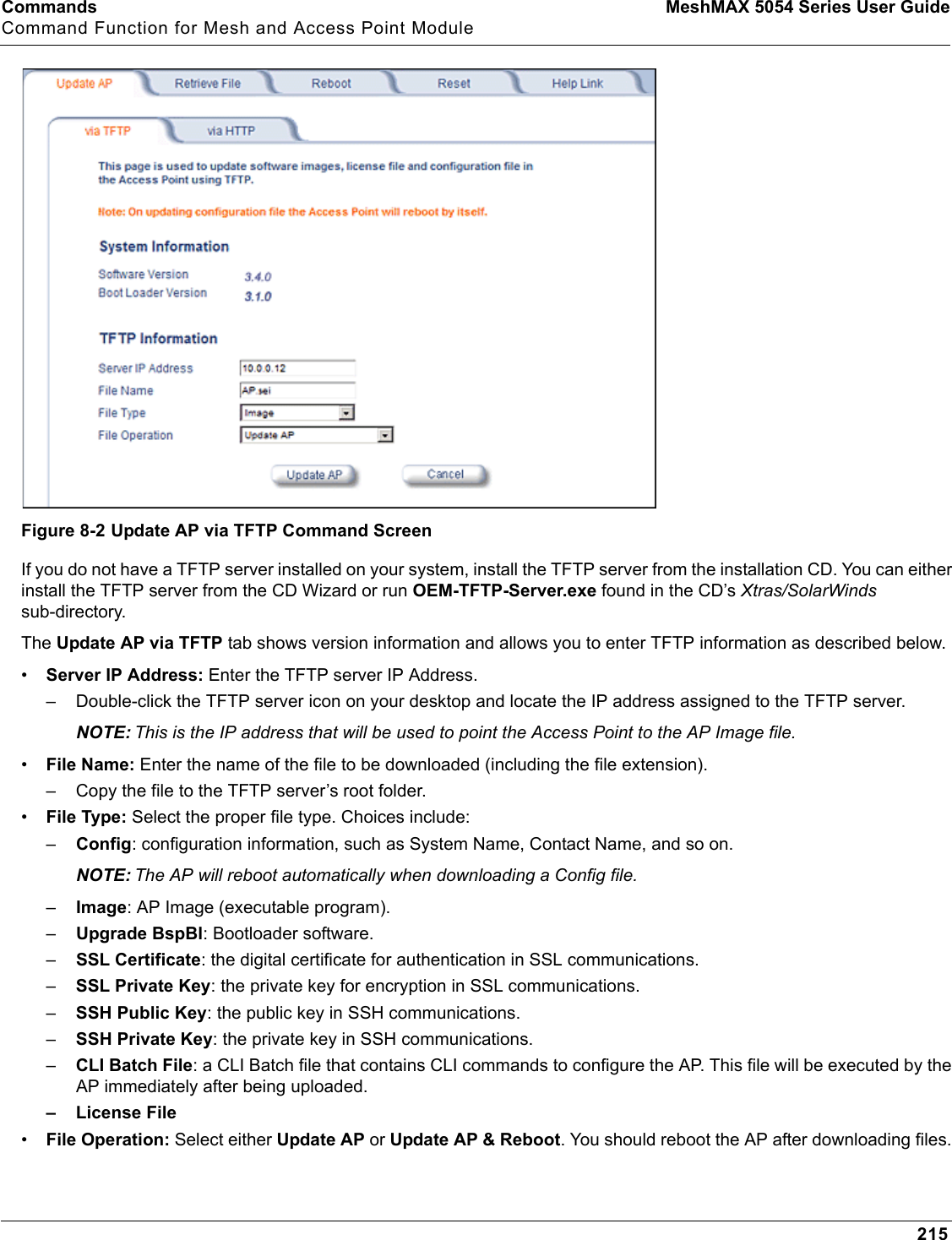 Commands MeshMAX 5054 Series User GuideCommand Function for Mesh and Access Point Module215Figure 8-2 Update AP via TFTP Command ScreenIf you do not have a TFTP server installed on your system, install the TFTP server from the installation CD. You can either install the TFTP server from the CD Wizard or run OEM-TFTP-Server.exe found in the CD’s Xtras/SolarWindssub-directory.The Update AP via TFTP tab shows version information and allows you to enter TFTP information as described below.•Server IP Address: Enter the TFTP server IP Address.– Double-click the TFTP server icon on your desktop and locate the IP address assigned to the TFTP server.NOTE: This is the IP address that will be used to point the Access Point to the AP Image file.•File Name: Enter the name of the file to be downloaded (including the file extension). – Copy the file to the TFTP server’s root folder.•File Type: Select the proper file type. Choices include: –Config: configuration information, such as System Name, Contact Name, and so on.NOTE: The AP will reboot automatically when downloading a Config file.–Image: AP Image (executable program).–Upgrade BspBl: Bootloader software.–SSL Certificate: the digital certificate for authentication in SSL communications.–SSL Private Key: the private key for encryption in SSL communications.–SSH Public Key: the public key in SSH communications.–SSH Private Key: the private key in SSH communications.–CLI Batch File: a CLI Batch file that contains CLI commands to configure the AP. This file will be executed by the AP immediately after being uploaded.– License File•File Operation: Select either Update AP or Update AP &amp; Reboot. You should reboot the AP after downloading files. 