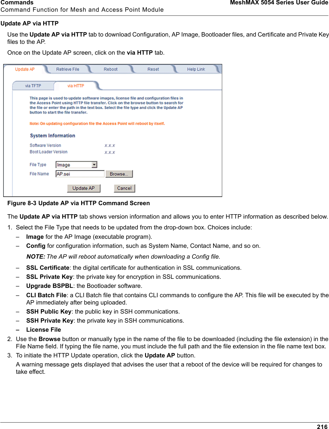 Commands MeshMAX 5054 Series User GuideCommand Function for Mesh and Access Point Module216Update AP via HTTPUse the Update AP via HTTP tab to download Configuration, AP Image, Bootloader files, and Certificate and Private Key files to the AP. Once on the Update AP screen, click on the via HTTP tab.Figure 8-3 Update AP via HTTP Command ScreenThe Update AP via HTTP tab shows version information and allows you to enter HTTP information as described below.1. Select the File Type that needs to be updated from the drop-down box. Choices include: –Image for the AP Image (executable program).–Config for configuration information, such as System Name, Contact Name, and so on.NOTE: The AP will reboot automatically when downloading a Config file.–SSL Certificate: the digital certificate for authentication in SSL communications.–SSL Private Key: the private key for encryption in SSL communications.–Upgrade BSPBL: the Bootloader software.–CLI Batch File: a CLI Batch file that contains CLI commands to configure the AP. This file will be executed by the AP immediately after being uploaded.–SSH Public Key: the public key in SSH communications.–SSH Private Key: the private key in SSH communications.– License File2. Use the Browse button or manually type in the name of the file to be downloaded (including the file extension) in the File Name field. If typing the file name, you must include the full path and the file extension in the file name text box.3. To initiate the HTTP Update operation, click the Update AP button. A warning message gets displayed that advises the user that a reboot of the device will be required for changes to take effect. 