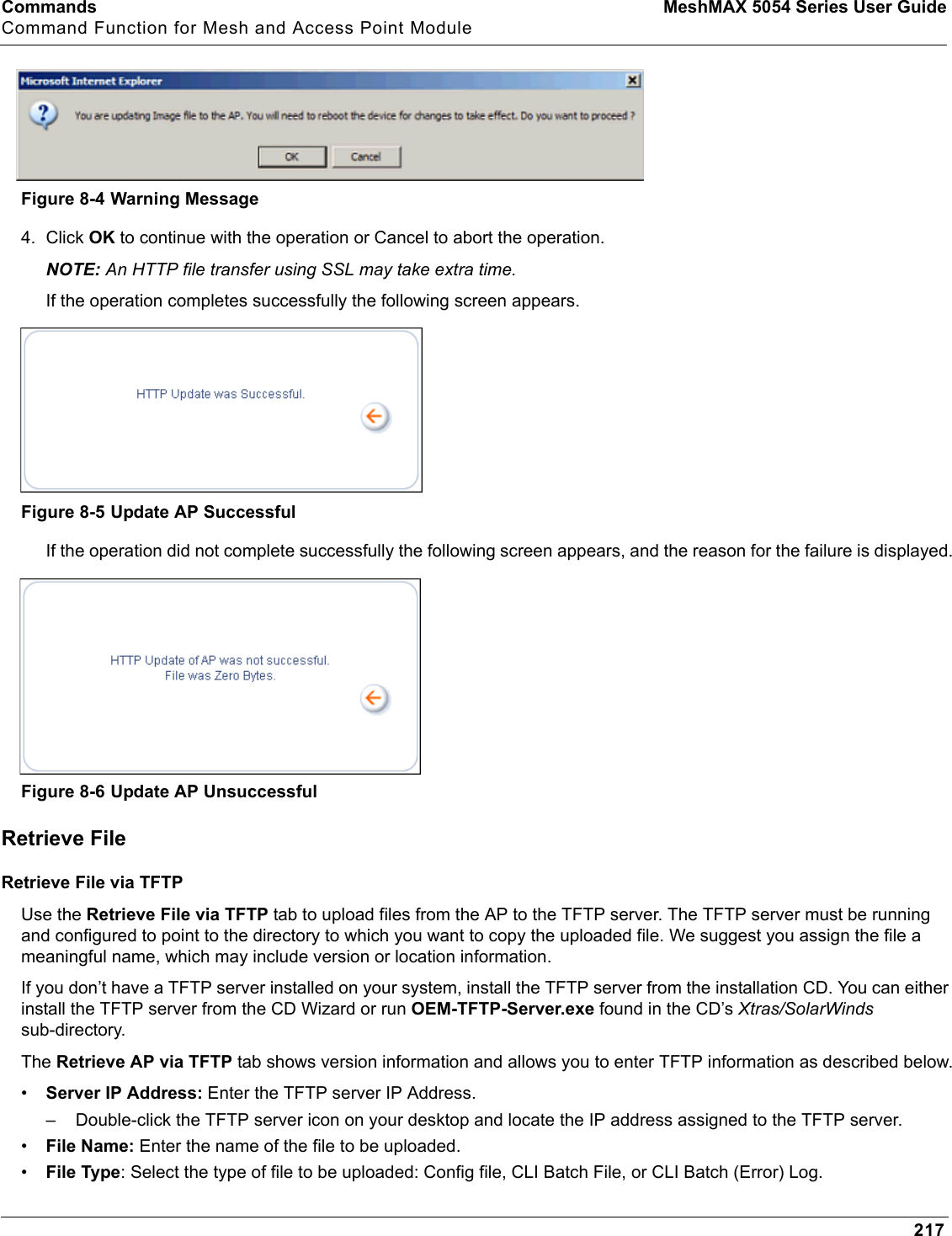 Commands MeshMAX 5054 Series User GuideCommand Function for Mesh and Access Point Module217Figure 8-4 Warning Message4. Click OK to continue with the operation or Cancel to abort the operation.NOTE: An HTTP file transfer using SSL may take extra time.If the operation completes successfully the following screen appears.Figure 8-5 Update AP SuccessfulIf the operation did not complete successfully the following screen appears, and the reason for the failure is displayed.Figure 8-6 Update AP UnsuccessfulRetrieve FileRetrieve File via TFTPUse the Retrieve File via TFTP tab to upload files from the AP to the TFTP server. The TFTP server must be running and configured to point to the directory to which you want to copy the uploaded file. We suggest you assign the file a meaningful name, which may include version or location information.If you don’t have a TFTP server installed on your system, install the TFTP server from the installation CD. You can either install the TFTP server from the CD Wizard or run OEM-TFTP-Server.exe found in the CD’s Xtras/SolarWindssub-directory.The Retrieve AP via TFTP tab shows version information and allows you to enter TFTP information as described below.•Server IP Address: Enter the TFTP server IP Address.– Double-click the TFTP server icon on your desktop and locate the IP address assigned to the TFTP server.•File Name: Enter the name of the file to be uploaded. •File Type: Select the type of file to be uploaded: Config file, CLI Batch File, or CLI Batch (Error) Log.