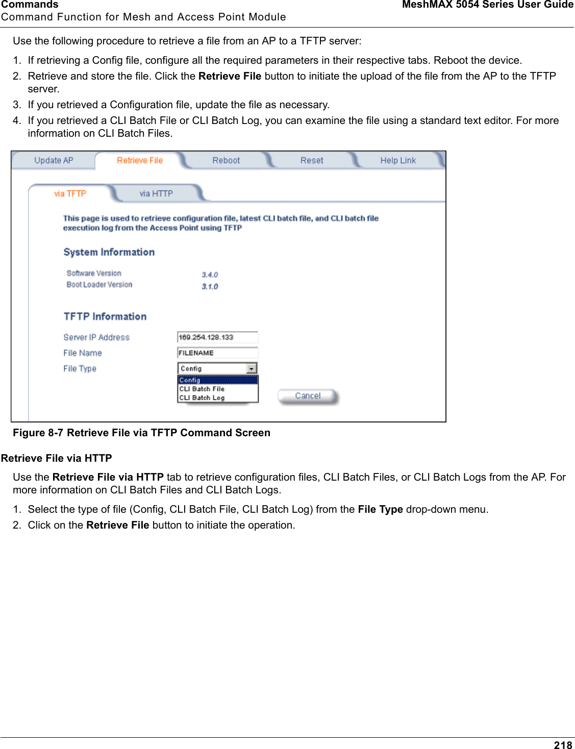 Commands MeshMAX 5054 Series User GuideCommand Function for Mesh and Access Point Module218Use the following procedure to retrieve a file from an AP to a TFTP server:1. If retrieving a Config file, configure all the required parameters in their respective tabs. Reboot the device.2. Retrieve and store the file. Click the Retrieve File button to initiate the upload of the file from the AP to the TFTP server. 3. If you retrieved a Configuration file, update the file as necessary.4. If you retrieved a CLI Batch File or CLI Batch Log, you can examine the file using a standard text editor. For more information on CLI Batch Files.Figure 8-7 Retrieve File via TFTP Command ScreenRetrieve File via HTTPUse the Retrieve File via HTTP tab to retrieve configuration files, CLI Batch Files, or CLI Batch Logs from the AP. For more information on CLI Batch Files and CLI Batch Logs.1. Select the type of file (Config, CLI Batch File, CLI Batch Log) from the File Type drop-down menu.2. Click on the Retrieve File button to initiate the operation. 