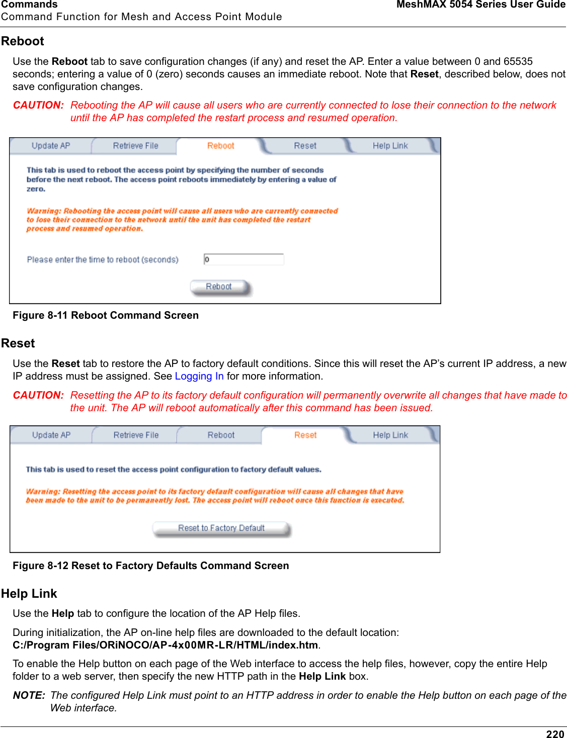 Commands MeshMAX 5054 Series User GuideCommand Function for Mesh and Access Point Module220RebootUse the Reboot tab to save configuration changes (if any) and reset the AP. Enter a value between 0 and 65535 seconds; entering a value of 0 (zero) seconds causes an immediate reboot. Note that Reset, described below, does not save configuration changes.CAUTION: Rebooting the AP will cause all users who are currently connected to lose their connection to the network until the AP has completed the restart process and resumed operation.Figure 8-11 Reboot Command ScreenResetUse the Reset tab to restore the AP to factory default conditions. Since this will reset the AP’s current IP address, a new IP address must be assigned. See Logging In for more information.CAUTION: Resetting the AP to its factory default configuration will permanently overwrite all changes that have made to the unit. The AP will reboot automatically after this command has been issued.Figure 8-12 Reset to Factory Defaults Command ScreenHelp LinkUse the Help tab to configure the location of the AP Help files.During initialization, the AP on-line help files are downloaded to the default location: C:/Program Files/ORiNOCO/AP-4x00MR-LR/HTML/index.htm.To enable the Help button on each page of the Web interface to access the help files, however, copy the entire Help folder to a web server, then specify the new HTTP path in the Help Link box. NOTE: The configured Help Link must point to an HTTP address in order to enable the Help button on each page of the Web interface. 