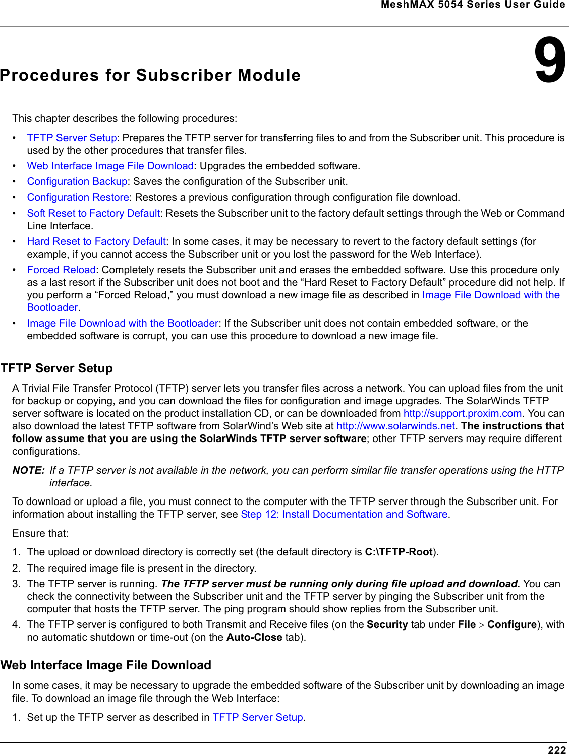 MeshMAX 5054 Series User Guide2229Procedures for Subscriber ModuleThis chapter describes the following procedures:•TFTP Server Setup: Prepares the TFTP server for transferring files to and from the Subscriber unit. This procedure is used by the other procedures that transfer files.•Web Interface Image File Download: Upgrades the embedded software.•Configuration Backup: Saves the configuration of the Subscriber unit.•Configuration Restore: Restores a previous configuration through configuration file download.•Soft Reset to Factory Default: Resets the Subscriber unit to the factory default settings through the Web or Command Line Interface.•Hard Reset to Factory Default: In some cases, it may be necessary to revert to the factory default settings (for example, if you cannot access the Subscriber unit or you lost the password for the Web Interface).•Forced Reload: Completely resets the Subscriber unit and erases the embedded software. Use this procedure only as a last resort if the Subscriber unit does not boot and the “Hard Reset to Factory Default” procedure did not help. If you perform a “Forced Reload,” you must download a new image file as described in Image File Download with the Bootloader.•Image File Download with the Bootloader: If the Subscriber unit does not contain embedded software, or the embedded software is corrupt, you can use this procedure to download a new image file.TFTP Server SetupA Trivial File Transfer Protocol (TFTP) server lets you transfer files across a network. You can upload files from the unit for backup or copying, and you can download the files for configuration and image upgrades. The SolarWinds TFTP server software is located on the product installation CD, or can be downloaded from http://support.proxim.com. You can also download the latest TFTP software from SolarWind’s Web site at http://www.solarwinds.net.The instructions that follow assume that you are using the SolarWinds TFTP server software; other TFTP servers may require different configurations.NOTE: If a TFTP server is not available in the network, you can perform similar file transfer operations using the HTTP interface.To download or upload a file, you must connect to the computer with the TFTP server through the Subscriber unit. For information about installing the TFTP server, see Step 12: Install Documentation and Software.Ensure that:1. The upload or download directory is correctly set (the default directory is C:\TFTP-Root).2. The required image file is present in the directory.3. The TFTP server is running. The TFTP server must be running only during file upload and download. You can check the connectivity between the Subscriber unit and the TFTP server by pinging the Subscriber unit from the computer that hosts the TFTP server. The ping program should show replies from the Subscriber unit.4. The TFTP server is configured to both Transmit and Receive files (on the Security tab under File ! Configure), with no automatic shutdown or time-out (on the Auto-Close tab).Web Interface Image File DownloadIn some cases, it may be necessary to upgrade the embedded software of the Subscriber unit by downloading an image file. To download an image file through the Web Interface:1. Set up the TFTP server as described in TFTP Server Setup.