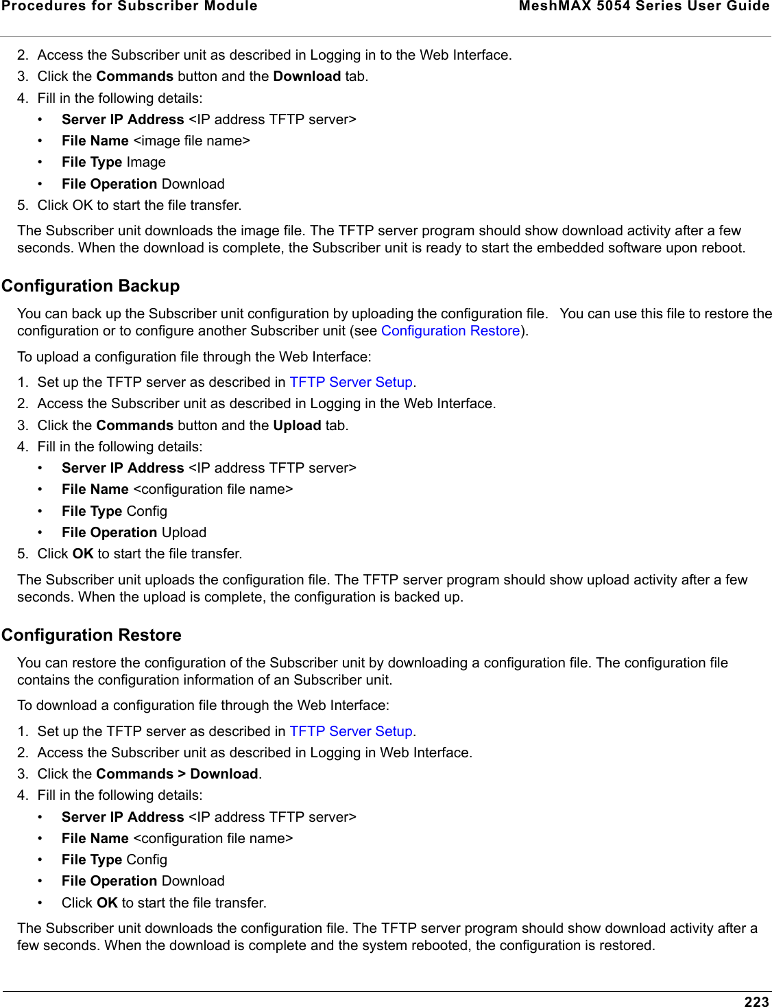 Procedures for Subscriber Module  MeshMAX 5054 Series User Guide2232. Access the Subscriber unit as described in Logging in to the Web Interface.3. Click the Commands button and the Download tab.4. Fill in the following details:•Server IP Address &lt;IP address TFTP server&gt;•File Name &lt;image file name&gt;•File Type Image•File Operation Download5. Click OK to start the file transfer.The Subscriber unit downloads the image file. The TFTP server program should show download activity after a few seconds. When the download is complete, the Subscriber unit is ready to start the embedded software upon reboot.Configuration BackupYou can back up the Subscriber unit configuration by uploading the configuration file.   You can use this file to restore the configuration or to configure another Subscriber unit (see Configuration Restore). To upload a configuration file through the Web Interface:1. Set up the TFTP server as described in TFTP Server Setup.2. Access the Subscriber unit as described in Logging in the Web Interface. 3. Click the Commands button and the Upload tab.4. Fill in the following details:•Server IP Address &lt;IP address TFTP server&gt;•File Name &lt;configuration file name&gt;•File Type Config•File Operation Upload5. Click OK to start the file transfer.The Subscriber unit uploads the configuration file. The TFTP server program should show upload activity after a few seconds. When the upload is complete, the configuration is backed up.Configuration RestoreYou can restore the configuration of the Subscriber unit by downloading a configuration file. The configuration file contains the configuration information of an Subscriber unit. To download a configuration file through the Web Interface:1. Set up the TFTP server as described in TFTP Server Setup.2. Access the Subscriber unit as described in Logging in Web Interface.3. Click the Commands &gt; Download.4. Fill in the following details:•Server IP Address &lt;IP address TFTP server&gt;•File Name &lt;configuration file name&gt;•File Type Config•File Operation Download• Click OK to start the file transfer.The Subscriber unit downloads the configuration file. The TFTP server program should show download activity after a few seconds. When the download is complete and the system rebooted, the configuration is restored.