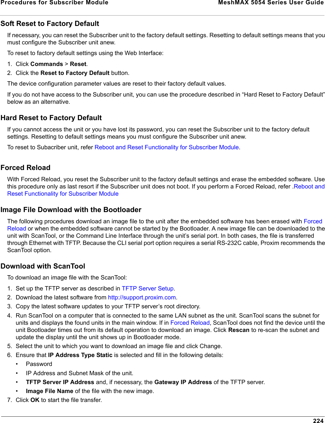 Procedures for Subscriber Module  MeshMAX 5054 Series User Guide224Soft Reset to Factory DefaultIf necessary, you can reset the Subscriber unit to the factory default settings. Resetting to default settings means that you must configure the Subscriber unit anew.To reset to factory default settings using the Web Interface:1. Click Commands &gt;Reset.2. Click the Reset to Factory Default button.The device configuration parameter values are reset to their factory default values.If you do not have access to the Subscriber unit, you can use the procedure described in “Hard Reset to Factory Default” below as an alternative.Hard Reset to Factory DefaultIf you cannot access the unit or you have lost its password, you can reset the Subscriber unit to the factory default settings. Resetting to default settings means you must configure the Subscriber unit anew.To reset to Subacriber unit, refer Reboot and Reset Functionality for Subscriber Module.Forced ReloadWith Forced Reload, you reset the Subscriber unit to the factory default settings and erase the embedded software. Use this procedure only as last resort if the Subscriber unit does not boot. If you perform a Forced Reload, refer .Reboot and Reset Functionality for Subscriber ModuleImage File Download with the BootloaderThe following procedures download an image file to the unit after the embedded software has been erased with Forced Reload or when the embedded software cannot be started by the Bootloader. A new image file can be downloaded to the unit with ScanTool, or the Command Line Interface through the unit’s serial port. In both cases, the file is transferred through Ethernet with TFTP. Because the CLI serial port option requires a serial RS-232C cable, Proxim recommends the ScanTool option.Download with ScanToolTo download an image file with the ScanTool:1. Set up the TFTP server as described in TFTP Server Setup.2. Download the latest software from http://support.proxim.com.3. Copy the latest software updates to your TFTP server’s root directory. 4. Run ScanTool on a computer that is connected to the same LAN subnet as the unit. ScanTool scans the subnet for units and displays the found units in the main window. If in Forced Reload, ScanTool does not find the device until the unit Bootloader times out from its default operation to download an image. Click Rescan to re-scan the subnet and update the display until the unit shows up in Bootloader mode.5. Select the unit to which you want to download an image file and click Change.6. Ensure that IP Address Type Static is selected and fill in the following details:• Password• IP Address and Subnet Mask of the unit.•TFTP Server IP Address and, if necessary, the Gateway IP Address of the TFTP server.•Image File Name of the file with the new image.7. Click OK to start the file transfer.