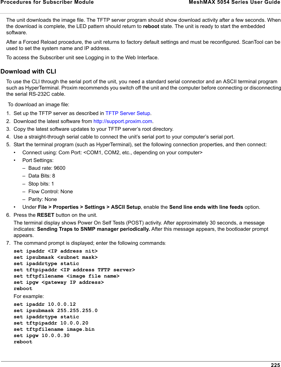 Procedures for Subscriber Module  MeshMAX 5054 Series User Guide225The unit downloads the image file. The TFTP server program should show download activity after a few seconds. When the download is complete, the LED pattern should return to reboot state. The unit is ready to start the embedded software.After a Forced Reload procedure, the unit returns to factory default settings and must be reconfigured. ScanTool can be used to set the system name and IP address.To access the Subscriber unit see Logging in to the Web Interface.Download with CLITo use the CLI through the serial port of the unit, you need a standard serial connector and an ASCII terminal program such as HyperTerminal. Proxim recommends you switch off the unit and the computer before connecting or disconnecting the serial RS-232C cable.To download an image file:1. Set up the TFTP server as described in TFTP Server Setup.2. Download the latest software from http://support.proxim.com.3. Copy the latest software updates to your TFTP server’s root directory. 4. Use a straight-through serial cable to connect the unit’s serial port to your computer’s serial port.5. Start the terminal program (such as HyperTerminal), set the following connection properties, and then connect:• Connect using: Com Port: &lt;COM1, COM2, etc., depending on your computer&gt;• Port Settings: – Baud rate: 9600–Data Bits: 8– Stop bits: 1– Flow Control: None– Parity: None• Under File &gt; Properties &gt; Settings &gt; ASCII Setup, enable the Send line ends with line feeds option. 6. Press the RESET button on the unit. The terminal display shows Power On Self Tests (POST) activity. After approximately 30 seconds, a message indicates: Sending Traps to SNMP manager periodically. After this message appears, the bootloader prompt appears.7. The command prompt is displayed; enter the following commands:set ipaddr &lt;IP address nit&gt;set ipsubmask &lt;subnet mask&gt;set ipaddrtype staticset tftpipaddr &lt;IP address TFTP server&gt;set tftpfilename &lt;image file name&gt;set ipgw &lt;gateway IP address&gt;rebootFor example:set ipaddr 10.0.0.12set ipsubmask 255.255.255.0set ipaddrtype staticset tftpipaddr 10.0.0.20set tftpfilename image.binset ipgw 10.0.0.30reboot