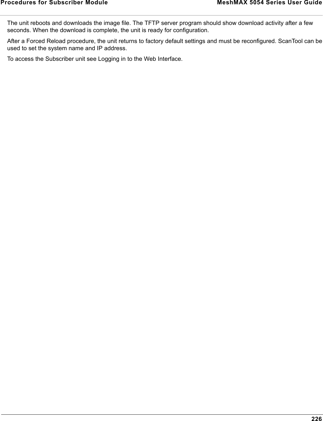 Procedures for Subscriber Module  MeshMAX 5054 Series User Guide226The unit reboots and downloads the image file. The TFTP server program should show download activity after a few seconds. When the download is complete, the unit is ready for configuration.After a Forced Reload procedure, the unit returns to factory default settings and must be reconfigured. ScanTool can be used to set the system name and IP address.To access the Subscriber unit see Logging in to the Web Interface.