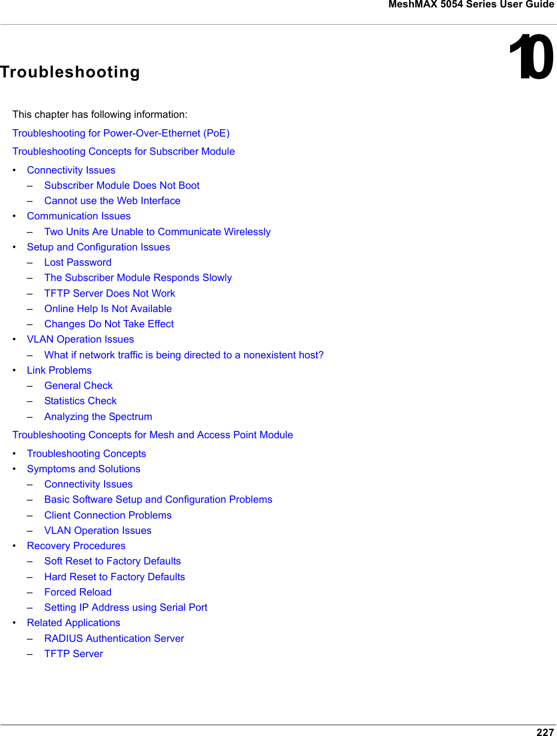 227MeshMAX 5054 Series User Guide10TroubleshootingThis chapter has following information:Troubleshooting for Power-Over-Ethernet (PoE)Troubleshooting Concepts for Subscriber Module•Connectivity Issues–Subscriber Module Does Not Boot–Cannot use the Web Interface•Communication Issues–Two Units Are Unable to Communicate Wirelessly•Setup and Configuration Issues–Lost Password–The Subscriber Module Responds Slowly–TFTP Server Does Not Work–Online Help Is Not Available–Changes Do Not Take Effect•VLAN Operation Issues–What if network traffic is being directed to a nonexistent host?•Link Problems–General Check–Statistics Check–Analyzing the SpectrumTroubleshooting Concepts for Mesh and Access Point Module•Troubleshooting Concepts•Symptoms and Solutions–Connectivity Issues–Basic Software Setup and Configuration Problems–Client Connection Problems–VLAN Operation Issues•Recovery Procedures–Soft Reset to Factory Defaults–Hard Reset to Factory Defaults–Forced Reload–Setting IP Address using Serial Port•Related Applications–RADIUS Authentication Server–TFTP Server