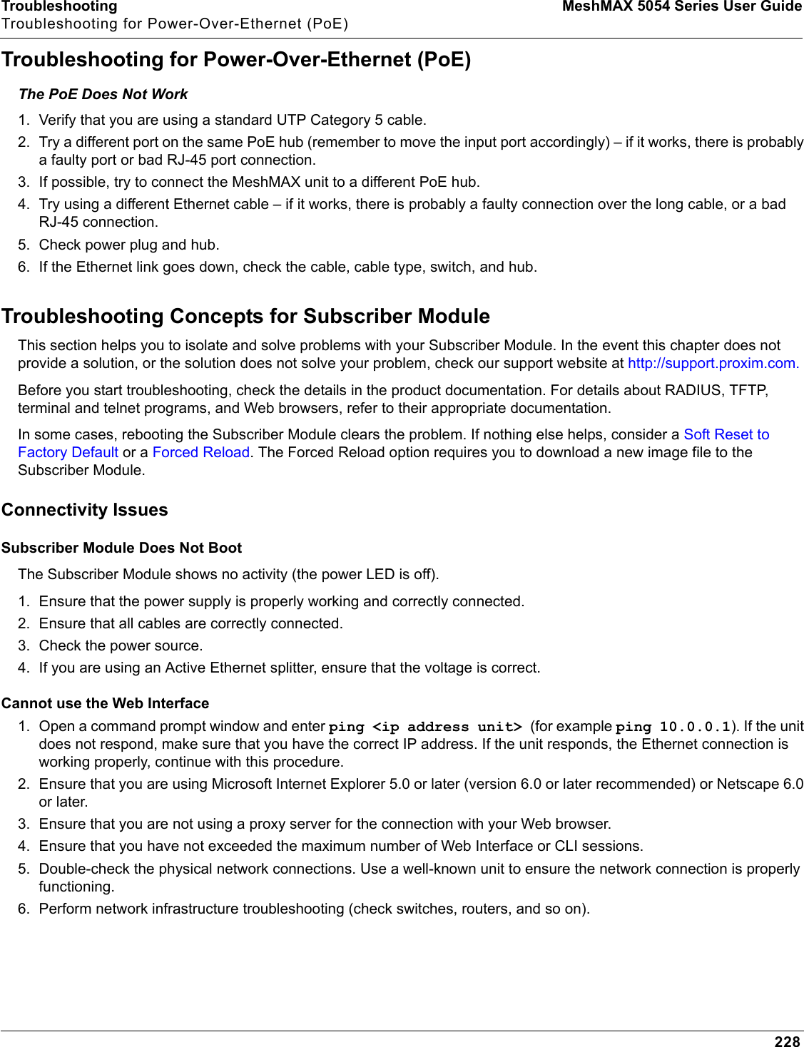 Troubleshooting MeshMAX 5054 Series User GuideTroubleshooting for Power-Over-Ethernet (PoE)228Troubleshooting for Power-Over-Ethernet (PoE) The PoE Does Not Work1. Verify that you are using a standard UTP Category 5 cable.2. Try a different port on the same PoE hub (remember to move the input port accordingly) – if it works, there is probably a faulty port or bad RJ-45 port connection.3. If possible, try to connect the MeshMAX unit to a different PoE hub.4. Try using a different Ethernet cable – if it works, there is probably a faulty connection over the long cable, or a bad RJ-45 connection.5. Check power plug and hub.6. If the Ethernet link goes down, check the cable, cable type, switch, and hub.Troubleshooting Concepts for Subscriber ModuleThis section helps you to isolate and solve problems with your Subscriber Module. In the event this chapter does not provide a solution, or the solution does not solve your problem, check our support website at http://support.proxim.com.Before you start troubleshooting, check the details in the product documentation. For details about RADIUS, TFTP, terminal and telnet programs, and Web browsers, refer to their appropriate documentation.In some cases, rebooting the Subscriber Module clears the problem. If nothing else helps, consider a Soft Reset to Factory Default or a Forced Reload. The Forced Reload option requires you to download a new image file to the Subscriber Module.Connectivity IssuesSubscriber Module Does Not BootThe Subscriber Module shows no activity (the power LED is off).1. Ensure that the power supply is properly working and correctly connected.2. Ensure that all cables are correctly connected.3. Check the power source.4. If you are using an Active Ethernet splitter, ensure that the voltage is correct.Cannot use the Web Interface1. Open a command prompt window and enter ping &lt;ip address unit&gt; (for example ping 10.0.0.1). If the unit does not respond, make sure that you have the correct IP address. If the unit responds, the Ethernet connection is working properly, continue with this procedure.2. Ensure that you are using Microsoft Internet Explorer 5.0 or later (version 6.0 or later recommended) or Netscape 6.0 or later.3. Ensure that you are not using a proxy server for the connection with your Web browser.4. Ensure that you have not exceeded the maximum number of Web Interface or CLI sessions.5. Double-check the physical network connections. Use a well-known unit to ensure the network connection is properly functioning.6. Perform network infrastructure troubleshooting (check switches, routers, and so on).