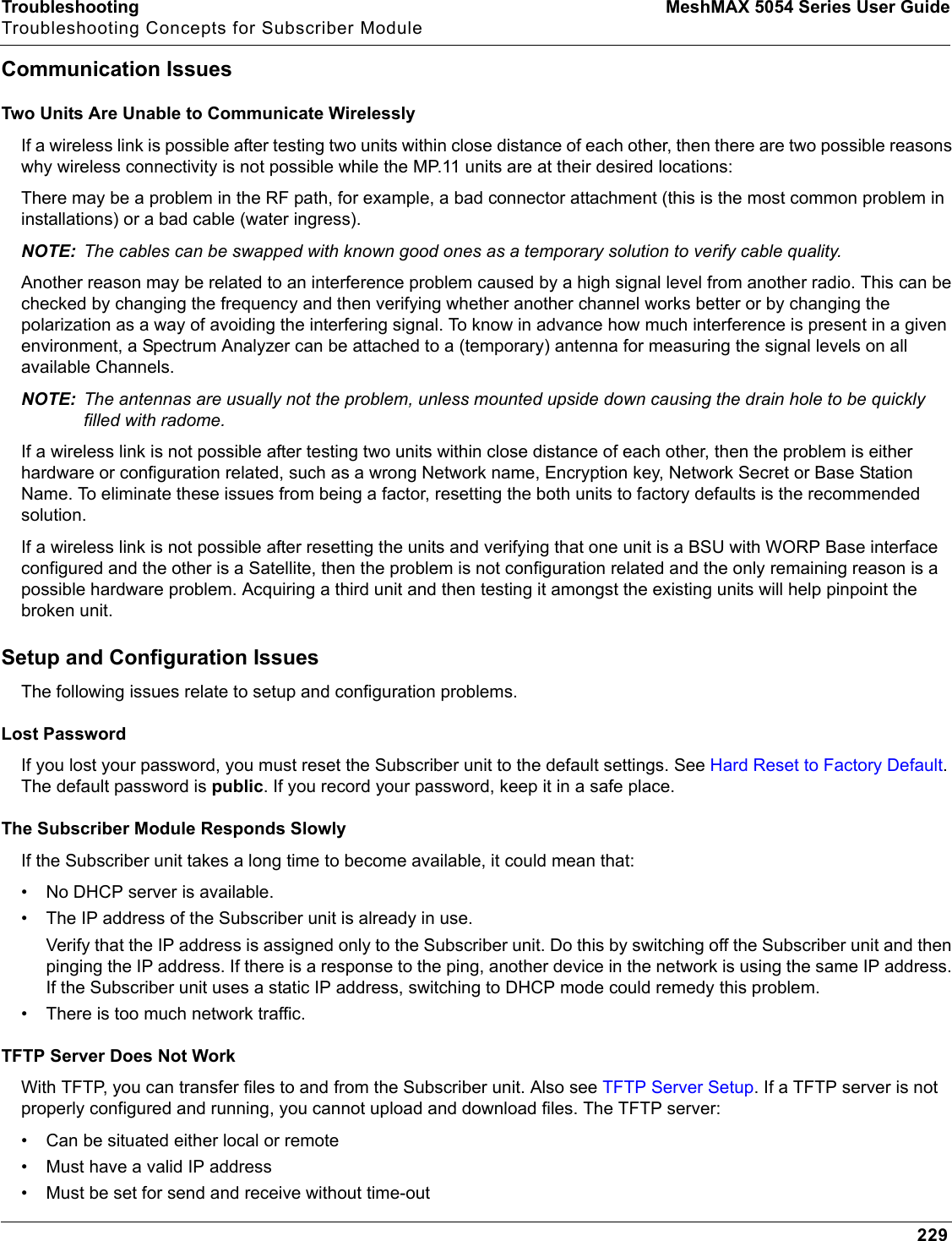 Troubleshooting MeshMAX 5054 Series User GuideTroubleshooting Concepts for Subscriber Module229Communication IssuesTwo Units Are Unable to Communicate WirelesslyIf a wireless link is possible after testing two units within close distance of each other, then there are two possible reasonswhy wireless connectivity is not possible while the MP.11 units are at their desired locations:There may be a problem in the RF path, for example, a bad connector attachment (this is the most common problem in installations) or a bad cable (water ingress).NOTE: The cables can be swapped with known good ones as a temporary solution to verify cable quality.Another reason may be related to an interference problem caused by a high signal level from another radio. This can be checked by changing the frequency and then verifying whether another channel works better or by changing the polarization as a way of avoiding the interfering signal. To know in advance how much interference is present in a given environment, a Spectrum Analyzer can be attached to a (temporary) antenna for measuring the signal levels on all available Channels.NOTE: The antennas are usually not the problem, unless mounted upside down causing the drain hole to be quickly filled with radome.If a wireless link is not possible after testing two units within close distance of each other, then the problem is either hardware or configuration related, such as a wrong Network name, Encryption key, Network Secret or Base Station Name. To eliminate these issues from being a factor, resetting the both units to factory defaults is the recommended solution.If a wireless link is not possible after resetting the units and verifying that one unit is a BSU with WORP Base interface configured and the other is a Satellite, then the problem is not configuration related and the only remaining reason is a possible hardware problem. Acquiring a third unit and then testing it amongst the existing units will help pinpoint the broken unit.Setup and Configuration IssuesThe following issues relate to setup and configuration problems.Lost PasswordIf you lost your password, you must reset the Subscriber unit to the default settings. See Hard Reset to Factory Default.The default password is public. If you record your password, keep it in a safe place.The Subscriber Module Responds SlowlyIf the Subscriber unit takes a long time to become available, it could mean that:• No DHCP server is available.• The IP address of the Subscriber unit is already in use.Verify that the IP address is assigned only to the Subscriber unit. Do this by switching off the Subscriber unit and then pinging the IP address. If there is a response to the ping, another device in the network is using the same IP address. If the Subscriber unit uses a static IP address, switching to DHCP mode could remedy this problem.• There is too much network traffic.TFTP Server Does Not WorkWith TFTP, you can transfer files to and from the Subscriber unit. Also see TFTP Server Setup. If a TFTP server is not properly configured and running, you cannot upload and download files. The TFTP server:• Can be situated either local or remote• Must have a valid IP address• Must be set for send and receive without time-out