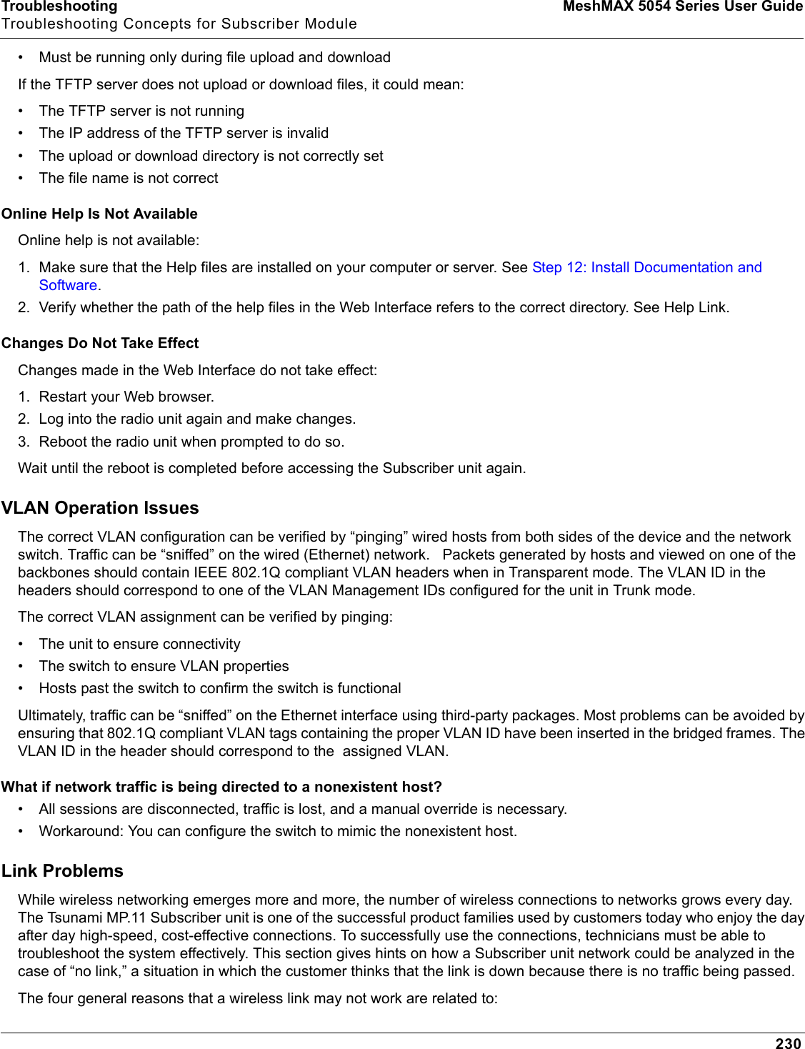 Troubleshooting MeshMAX 5054 Series User GuideTroubleshooting Concepts for Subscriber Module230• Must be running only during file upload and downloadIf the TFTP server does not upload or download files, it could mean:• The TFTP server is not running• The IP address of the TFTP server is invalid• The upload or download directory is not correctly set• The file name is not correctOnline Help Is Not AvailableOnline help is not available:1. Make sure that the Help files are installed on your computer or server. See Step 12: Install Documentation and Software.2. Verify whether the path of the help files in the Web Interface refers to the correct directory. See Help Link.Changes Do Not Take EffectChanges made in the Web Interface do not take effect:1. Restart your Web browser.2. Log into the radio unit again and make changes.3. Reboot the radio unit when prompted to do so.Wait until the reboot is completed before accessing the Subscriber unit again.VLAN Operation IssuesThe correct VLAN configuration can be verified by “pinging” wired hosts from both sides of the device and the network switch. Traffic can be “sniffed” on the wired (Ethernet) network.   Packets generated by hosts and viewed on one of the backbones should contain IEEE 802.1Q compliant VLAN headers when in Transparent mode. The VLAN ID in the headers should correspond to one of the VLAN Management IDs configured for the unit in Trunk mode.The correct VLAN assignment can be verified by pinging:• The unit to ensure connectivity• The switch to ensure VLAN properties• Hosts past the switch to confirm the switch is functionalUltimately, traffic can be “sniffed” on the Ethernet interface using third-party packages. Most problems can be avoided by ensuring that 802.1Q compliant VLAN tags containing the proper VLAN ID have been inserted in the bridged frames. The VLAN ID in the header should correspond to the  assigned VLAN.What if network traffic is being directed to a nonexistent host?• All sessions are disconnected, traffic is lost, and a manual override is necessary.• Workaround: You can configure the switch to mimic the nonexistent host.Link ProblemsWhile wireless networking emerges more and more, the number of wireless connections to networks grows every day. The Tsunami MP.11 Subscriber unit is one of the successful product families used by customers today who enjoy the day after day high-speed, cost-effective connections. To successfully use the connections, technicians must be able to troubleshoot the system effectively. This section gives hints on how a Subscriber unit network could be analyzed in the case of “no link,” a situation in which the customer thinks that the link is down because there is no traffic being passed.The four general reasons that a wireless link may not work are related to: