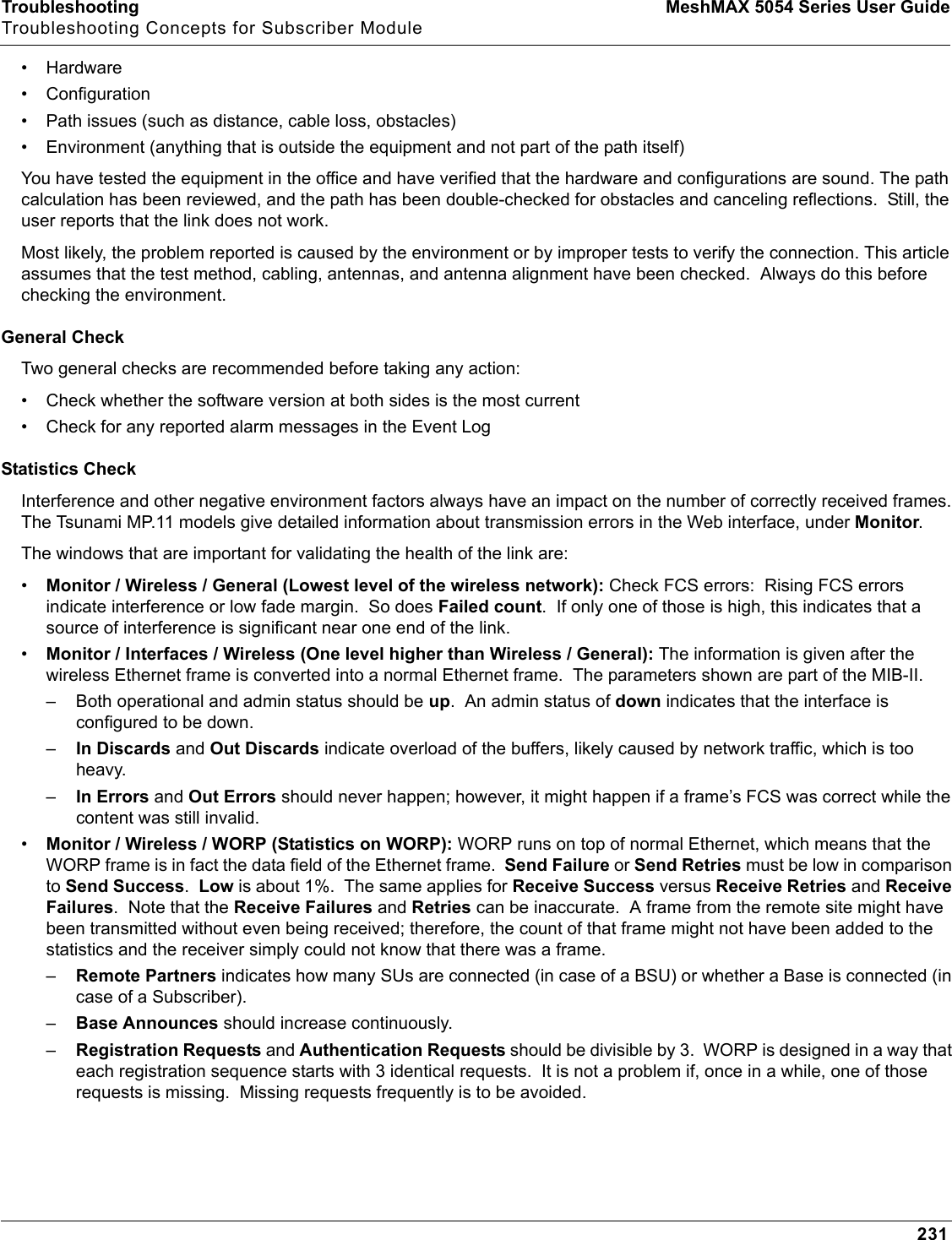 Troubleshooting MeshMAX 5054 Series User GuideTroubleshooting Concepts for Subscriber Module231• Hardware• Configuration• Path issues (such as distance, cable loss, obstacles)• Environment (anything that is outside the equipment and not part of the path itself)You have tested the equipment in the office and have verified that the hardware and configurations are sound. The path calculation has been reviewed, and the path has been double-checked for obstacles and canceling reflections.  Still, the user reports that the link does not work.Most likely, the problem reported is caused by the environment or by improper tests to verify the connection. This article assumes that the test method, cabling, antennas, and antenna alignment have been checked.  Always do this before checking the environment.General CheckTwo general checks are recommended before taking any action:• Check whether the software version at both sides is the most current• Check for any reported alarm messages in the Event LogStatistics CheckInterference and other negative environment factors always have an impact on the number of correctly received frames. The Tsunami MP.11 models give detailed information about transmission errors in the Web interface, under Monitor.The windows that are important for validating the health of the link are:•Monitor / Wireless / General (Lowest level of the wireless network): Check FCS errors:  Rising FCS errors indicate interference or low fade margin.  So does Failed count.  If only one of those is high, this indicates that a source of interference is significant near one end of the link.•Monitor / Interfaces / Wireless (One level higher than Wireless / General): The information is given after the wireless Ethernet frame is converted into a normal Ethernet frame.  The parameters shown are part of the MIB-II.– Both operational and admin status should be up.  An admin status of down indicates that the interface is configured to be down.–In Discards and Out Discards indicate overload of the buffers, likely caused by network traffic, which is too heavy.–In Errors and Out Errors should never happen; however, it might happen if a frame’s FCS was correct while the content was still invalid.•Monitor / Wireless / WORP (Statistics on WORP): WORP runs on top of normal Ethernet, which means that the WORP frame is in fact the data field of the Ethernet frame.  Send Failure or Send Retries must be low in comparison to Send Success.Low is about 1%.  The same applies for Receive Success versus Receive Retries and Receive Failures.  Note that the Receive Failures and Retries can be inaccurate.  A frame from the remote site might have been transmitted without even being received; therefore, the count of that frame might not have been added to the statistics and the receiver simply could not know that there was a frame.–Remote Partners indicates how many SUs are connected (in case of a BSU) or whether a Base is connected (in case of a Subscriber).–Base Announces should increase continuously.–Registration Requests and Authentication Requests should be divisible by 3.  WORP is designed in a way that each registration sequence starts with 3 identical requests.  It is not a problem if, once in a while, one of those requests is missing.  Missing requests frequently is to be avoided.