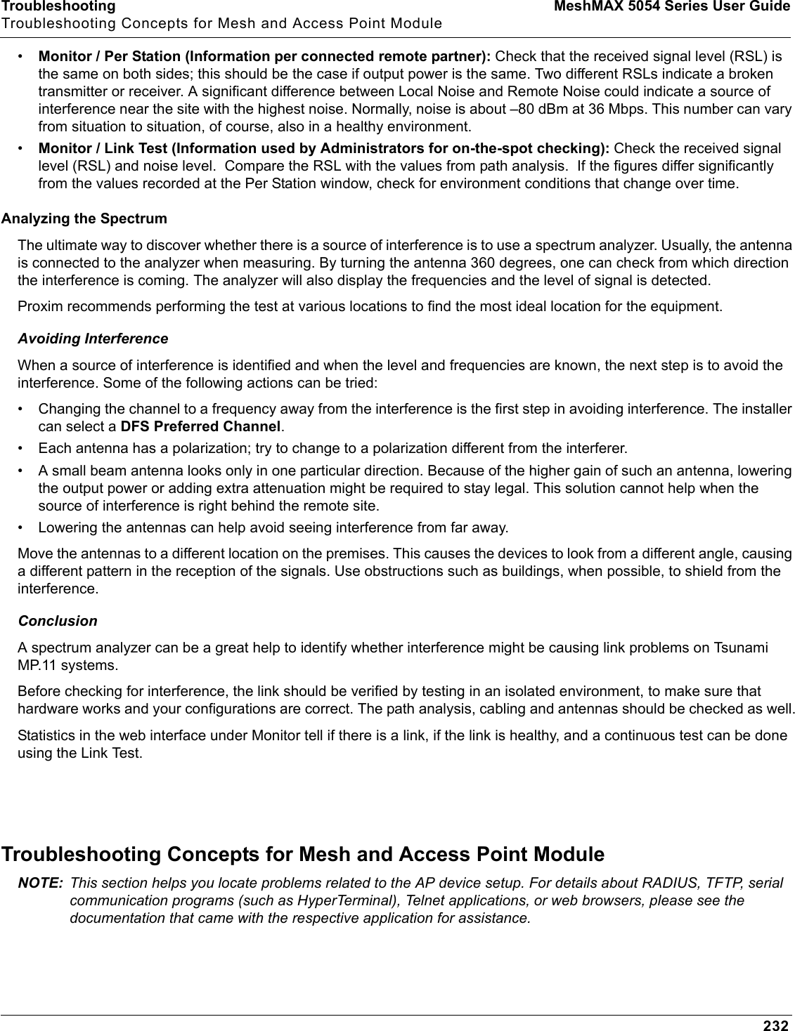 Troubleshooting MeshMAX 5054 Series User GuideTroubleshooting Concepts for Mesh and Access Point Module232•Monitor / Per Station (Information per connected remote partner): Check that the received signal level (RSL) is the same on both sides; this should be the case if output power is the same. Two different RSLs indicate a broken transmitter or receiver. A significant difference between Local Noise and Remote Noise could indicate a source of interference near the site with the highest noise. Normally, noise is about –80 dBm at 36 Mbps. This number can vary from situation to situation, of course, also in a healthy environment.•Monitor / Link Test (Information used by Administrators for on-the-spot checking): Check the received signal level (RSL) and noise level.  Compare the RSL with the values from path analysis.  If the figures differ significantly from the values recorded at the Per Station window, check for environment conditions that change over time.Analyzing the SpectrumThe ultimate way to discover whether there is a source of interference is to use a spectrum analyzer. Usually, the antenna is connected to the analyzer when measuring. By turning the antenna 360 degrees, one can check from which direction the interference is coming. The analyzer will also display the frequencies and the level of signal is detected.Proxim recommends performing the test at various locations to find the most ideal location for the equipment.Avoiding InterferenceWhen a source of interference is identified and when the level and frequencies are known, the next step is to avoid the interference. Some of the following actions can be tried:• Changing the channel to a frequency away from the interference is the first step in avoiding interference. The installer can select a DFS Preferred Channel.• Each antenna has a polarization; try to change to a polarization different from the interferer.• A small beam antenna looks only in one particular direction. Because of the higher gain of such an antenna, lowering the output power or adding extra attenuation might be required to stay legal. This solution cannot help when the source of interference is right behind the remote site.• Lowering the antennas can help avoid seeing interference from far away.Move the antennas to a different location on the premises. This causes the devices to look from a different angle, causing a different pattern in the reception of the signals. Use obstructions such as buildings, when possible, to shield from the interference.ConclusionA spectrum analyzer can be a great help to identify whether interference might be causing link problems on Tsunami MP.11 systems.Before checking for interference, the link should be verified by testing in an isolated environment, to make sure that hardware works and your configurations are correct. The path analysis, cabling and antennas should be checked as well.Statistics in the web interface under Monitor tell if there is a link, if the link is healthy, and a continuous test can be doneusing the Link Test.Troubleshooting Concepts for Mesh and Access Point ModuleNOTE: This section helps you locate problems related to the AP device setup. For details about RADIUS, TFTP, serial communication programs (such as HyperTerminal), Telnet applications, or web browsers, please see the documentation that came with the respective application for assistance. 